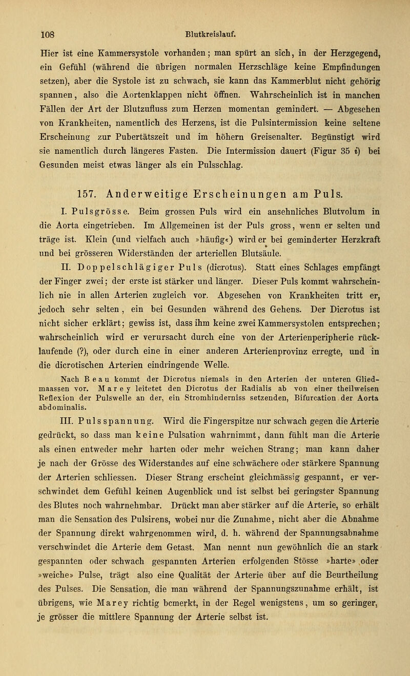 Hier ist eine Kammersystole vorhanden; man spürt an sich, in der Herzgegend, ein Gefühl (während die übrigen normalen Herzschläge keine Empfindungen setzen), aber die Systole ist zu schwach, sie kann das Kammerblut nicht gehörig spannen, also die Aortenklappen nicht öffnen. Wahrscheinlich ist in manchen Fällen der Art der Blutzufluss zum Herzen momentan gemindert. — Abgesehen von Krankheiten, namentlich des Herzens, ist die Pulsintermission keine seltene Erscheinung zur Pubertätszeit und im höhern Greisenalter. Begünstigt wird sie namentlich durch längeres Fasten. Die Intermission dauert (Figur 35 *) bei Gesunden meist etwas länger als ein Pulsschlag. 157. Anderweitige Erscheinungen am Puls. I. Pulsgrösse. Beim grossen Puls wird ein ansehnliches Blutvolum in die Aorta eingetrieben. Im Allgemeinen ist der Puls gross, wenn er selten und träge ist. Klein (und vielfach auch »häufig«) wird er bei geminderter Herzkraft und bei grösseren Widerständen der arteriellen Blutsäule. n. DoppelschlägigerPuls (dicrotus). Statt eines Schlages empfängt der Finger zwei; der erste ist stärker und länger. Dieser Puls kommt wahrschein- lich nie in allen Arterien zugleich vor. Abgesehen von Krankheiten tritt er, jedoch sehr selten , ein bei Gesunden während des Gehens. Der Dicrotus ist nicht sicher erklärt; gewiss ist, dassihm keine zweiKammersystolen entsprechen; wahrscheinlich wird er verursacht durch eine von der Arterienperipherie rück- laufende (?), oder durch eine in einer anderen Arterienprovinz erregte, und in die dicrotischen Arterien eindringende Welle. Nach Beau kommt der Dicrotus niemals in den Arterien der unteren Glied- maassen vor. M a r e y leitetet den Dicrotus der Radialis ab von einer theilweisen Reflexion der Pulswelle au der, ein Stromhinderniss setzenden, Bifurcation der Aorta abdominalis. ni. Pulsspannung. Wird die Fingerspitze nur schwach gegen die Arterie gedrückt, so dass man keine Pulsation wahrnimmt, dann fühlt man die Arterie als einen entweder mehr harten oder mehr weichen Strang; man kann daher je nach der Grösse des Widerstandes auf eine schwächere oder stärkere Spannung der Arterien schliessen. Dieser Strang erscheint gleichmässig gespannt, er ver- schwindet dem Gefühl keinen Augenblick und ist selbst bei geringster Spannung des Blutes noch wahrnehmbar. Drückt man aber stärker auf die Arterie, so erhält man die Sensation des Pulsirens, wobei nur die Zunahme, nicht aber die Abnahme der Spannung direkt wahrgenommen wird, d. h. während der Spannungsabnahme verschwindet die Arterie dem Getast. Man nennt nun gewöhnlich die an stark gespannten oder schwach gespannten Arterien erfolgenden Stösse »harte» oder »weiche» Pulse, trägt also eine Qualität der Arterie über auf die Beurtheilung des Pulses. Die Sensation, die man während der Spannungszunahme erhält, ist übrigens, wie Marey richtig bemerkt, in der Kegel wenigstens, um so geringer, je grösser die mittlere Spannung der Arterie selbst ist.