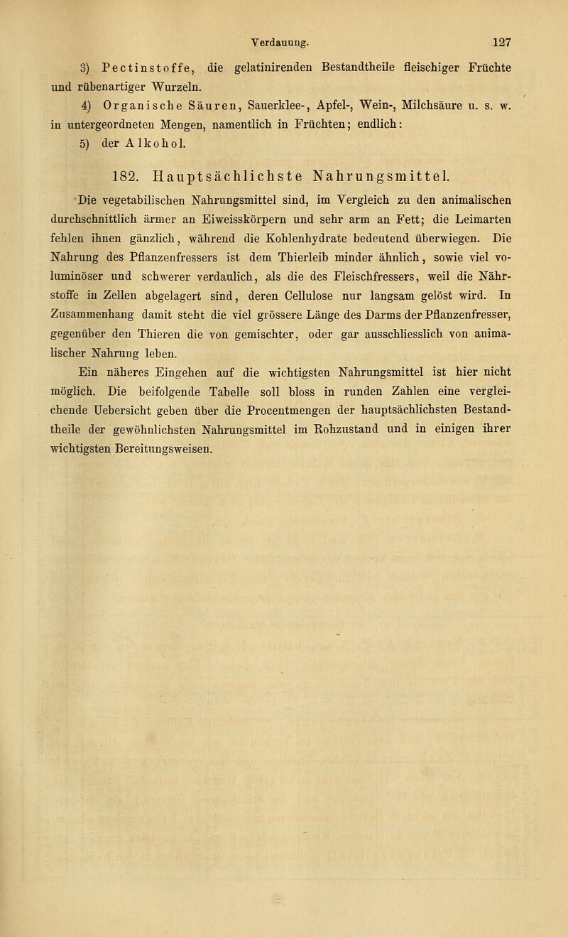 3) Pectinstoffe, die gelatinirenden Bestandtheile fleischiger Früchte und rübenartiger Wurzeln. 4) Organische Säuren, Sauerklee-, Apfel-, Wein-, Milchsäure u. s. w. in untergeordneten Mengen, namentlich in Früchten; endlich: 5) der Alkohol. 182. Hauptsächlichste Nahrungsmittel. Die vegetabilischen Nahrungsmittel sind, im Vergleich zu den animalischen durchschnittlich ärmer an Eiweisskörpern und sehr arm an Fett; die Leimarten fehlen ihnen gänzlich, während die Kohlenhydrate bedeutend überwiegen. Die Nahrung des Pflanzenfressers ist dem Thierleib minder ähnlich, sowie viel vo- luminöser und schwerer verdaulich, als die des Fleischfressers, weil die Nähr- stoffe in Zellen abgelagert sind, deren Cellulose nur langsam gelöst wird. In Zusammenhang damit steht die viel grössere Länge des Darms der Pflanzenfresser, gegenüber den Thieren die von gemischter, oder gar ausschliesslich von anima- lischer Nahrung leben. Ein näheres Eingehen auf die wichtigsten Nahrungsmittel ist hier nicht möglich. Die beifolgende Tabelle soll bloss in runden Zahlen eine verglei- chende Uebersicht geben über die Procentmengen der hauptsächlichsten Bestand- theile der gewöhnlichsten Nahrungsmittel im Rohzustand und in einigen ihrer wichtigsten Bereitungsweisen.