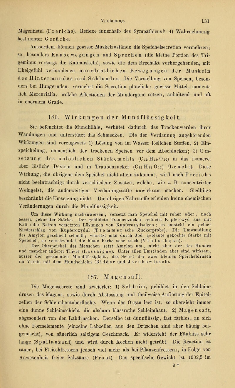 Magenfistel (Frerichs). Reflexe innerhalb des Sympathicus? 4) Wahrnehmung bestimmter Gerüche. Ausserdem können gewisse Muskelzustände die Speichelsecretion vermehren; so besou ders K a u b e m^ e g u n g e n un d Sprechen (die klein e Portion des Tri- geminus versorgt die Kaumuskeln), sowie die dem Brechakt vorhergehenden, mit Ekelgefühl verbundenen unordentlichen Bewegungen der Muskeln des Hintermundes und Schlundes. Die Vorstellung von Speisen, beson- ders bei Hungernden, vermehrt die Secretion plötzlich: gewisse Mittel, nament- lich Mercurialia, welche Aifectionen der Mundorgane setzen, anhaltend und oft in enormem Grade. 186. Wirkungen der Mundflüssigkeit. Sie befeuchtet die Mundhöhle, verhütet dadurch das Trockenwerden ihrer Wandungen und unterstützt das Schmecken. Die der Verdauung angehörenden Wirkungen sind vorzugsweis 1) Lösung von im Wasser löslichen Stofi^en, 2) Ein- speichelung, namentlich der trockenen Speisen vor dem Abschlucken; 3) Um- setzung des unlöslichen Stärkemehls (CiaHioOio) in das isomere, aber lösliche Dextrin und in Traubenzucker (C12H12O12) CLeuchs). Diese Wirkung, die übrigens dem Speichel nicht allein zukommt, wird nach Fr er ich s nicht beeinträchtigt durch verschiedene Zusätze, welche, wie z. B. concentrirter Weingeist, die anderweitigen Verdauungssäfte unwirksam machen. Siedhitze beschränkt die Umsetzung nicht. Die übrigen Nährstoffe erleiden keine chemischen Veränderungen durch die Mundflüssigkeit. Um diese Wirkung nachzuweisen , versetzt man Speicliel mit roher oder , noch besser, gekochter Stärke. Der gebildete Traubenzucker reducirt Kupferoxyd aus mit Kali oder Natron versetzten Lösungen von Kupl'eroxydsalzen ; es entsteht ein gelber Niederschlag von Kupferoxydul (T r 0 m m e r 'sehe Zuckerprobe). Die Umwandlung des Amylon geschieht schnell; versetzt man durch Jod gebläute gekochte Stärke mit Speichel, so verschwindet die blaue Farbe sehr rasch (V i n t s c h g a u). Der Ohrspeichel des Menschen setzt Amylon um , nicht aber der des Hundes und mancher anderer Thiere (Lassaigne). Unter allen Umständen aber sind wirksam, ausser der gesammten Mundflüssigkeit, das Secret der zwei kleinen Speicheldrüsen im Verein mit dem Mundschleim (Bidder und Jacubowitsch). 187. Magensaft. Die Magensecrete sind zweierlei: 1) Schleim, gebildet in den Schleim- drüsen des Magens, sowie durch Abstossung und theilweise Auflösung der Epitel- zellen der Schleimhautoberfläche. Wenn das Organ leer ist, so überzieht immer eine dünne Schleimschicht die alsdann blassrothe Schleimhaut. 2) Magensaft, abgesondert von den Labdrüschen. Derselbe ist dünnflüssig, fast farblos, an sich ohne Formelemente (einzelne Labzellen aus den Drüschen sind aber häufig bei- gemischt), von säuerlich salzigem Geschmack. Er widersteht der Fäulniss sehr lange (Spallanzani) und wird durch Kochen nicht getrübt. Die Reaction ist sauer, bei Fleischfressern jedoch viel mehr als bei Pflanzenfressern, in Folge von. Anwesenheit freier Salzsäure (P r 0 u t). Das specifische Gewicht ist 1002,5 im 9 *