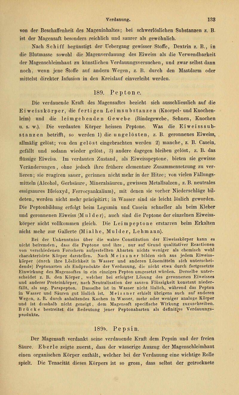 von der Beschaffenheit des Mageninhaltes; bei schwerlöslichen Substanzen z. B. ist der Magensaft besonders reichlich und saurer als gewöhnlich. Nach Schiff begünstigt der Uebergang gewisser Stoffe, Dextrin z. B., in die Blutmasse sowohl die Magenverdauung des Eiweiss als die Verwendbarkeit der Magenschleimhaut zu künstlichen Verdauungsversuchen, und zwar selbst dann noch, wenn jene Stoffe auf andern Wegen, z. B. durch den Mastdarm oder mittelst direkter Infusion in den Kreislauf einverleibt werden. 189. Peptone. Die verdauende Kraft des Magensaftes bezieht sich ausschliesslich auf die Ei Weisskörper, die fertigen Leimsubstanzen (Knorpel-und Knochen- leim) und die leimgebenden Gewebe (Bindegewebe, Sehnen, Knochen u. s. w.). Die verdauten Körper heissen Peptone. Was die Eiweiss Sub- stanzen betrifft, so werden 1) die ungelösten, z.B. geronnenes Eiweiss, allmälig gelöst; von den gelöst eingebrachten werden 2) manche, z. B. Casein, gefällt und sodann wieder gelöst, 3) andere dagegen bleiben gelöst, z. B. das flüssige Eiweiss. Im verdauten Zustand, als Eiweisspeptone, bieten sie gewisse Veränderungen, ohne jedoch ihre frühere elementare Zusammensetzung zu ver- lieren; sie reagiren sauer, gerinnen nicht mehr in der Hitze; von vielen Fällungs- mitteln (Alcohol, Gerbsäure, Mineralsäuren, gewissen Metallsalzen, z. B. neutrales essigsaures Bleioxyd, Ferrocyankalium), mit denen sie vorher Niederschläge bil- deten, werden nicht mehr präcipitirt; in Wasser sind sie leicht löslich geworden. Die Peptonbildung erfolgt beim Legumin und Casein schneller als beim Kleber und geronnenen Eiweiss (Mul der), auch sind die Peptone der einzelnen Eiweiss- körper nicht vollkommen gleich. Die Leimpeptone erstarren beim Erkalten nicht mehr zur Gallerte (Mialhe, Mulder, Lehmann). Bei der Uukenntniss über die wahre Constitution der Eiweisskörper kann es nicht befremden, dass die Peptone und ihre, nur auf Grund qualitativer Reactioneu von verschiedenen Forschern aufgestellten Abarten nichts weniger als chemisch wohl charakterisirte Körper darstellen. Nach Meissner bilden sich aus jedem Eiweiss- körper (dnrch ihre Löslichkeit in Wasser und anderen Lösemitteln sich unterschei- dende) Peptonarten als Endprodukte der Verdauung, die nicht etwa durch fortgesetzte Einwirkung des Magensaftes in ein einziges Pepton umgesetzt würden. Derselbe unter- scheidet z. B. den Körper, welcher bei erfolgter Lösung des geronnenen Eiweisses und anderer Proteinkörper, nach Neutralisation der sauren Flüssigkeit konstant nieder- fällt, als sog. Parapepton. Dasselbe ist in Wasser nicht löslich, während das Pepton in Wasser und Säuren gut löslich ist. Meissner erhielt übrigens auch auf anderen Wegen, z. B. durch anhaltendes Kochen in Wasser, mehr oder weniger analoge Körper und ist desshalb nicht geneigt, dem Magensaft speciflsche Wirkung zuzuschreiben. Brücke bestreitet die Bedeutung jeuer Peptonabarten als definitive Verdauungs- produkte. 189b. Pepsin. Der Magensaft verdankt seine verdauende Kraft dem Pepsin und der freien Säure. Eberle zeigte zuerst, dass der wässerige Auszug der Magenschleimhaut einen organischen Körper enthält, welcher bei der Verdauung eine wichtige Rolle spielt. Die Tenacität dieses Körpers ist so gross, dass selbst der getrocknete