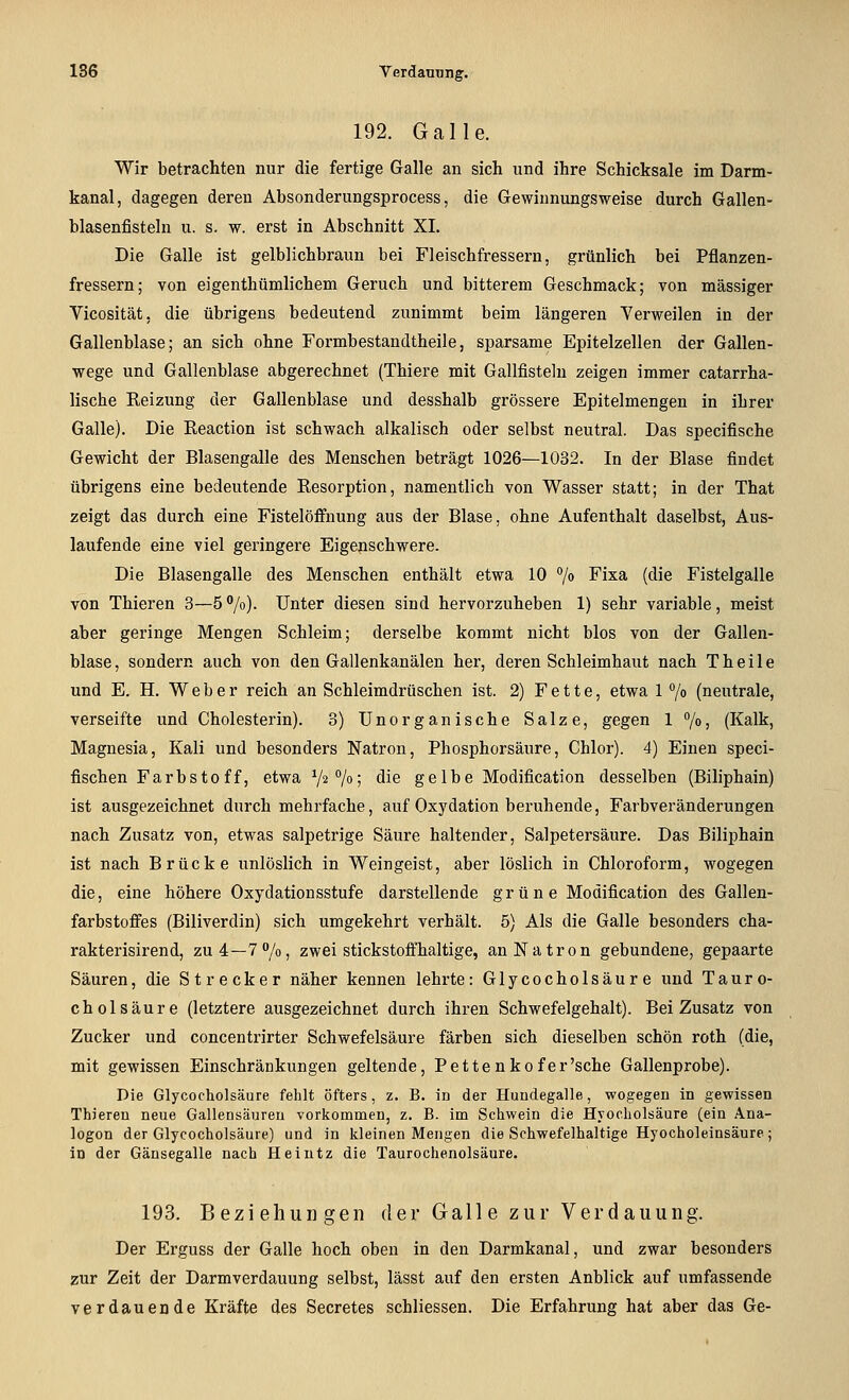 192. Galle. Wir betrachten nur die fertige Galle an sich und ihre Schicksale im Darm- kanal, dagegen deren Absonderungsprocess, die Gewiunungsweise durch Gallen- blasenfisteln u. s. w. erst in Abschnitt XI. Die Galle ist gelblichbraun bei Fleischfressern, grünlich bei Pflanzen- fressern; von eigenthümlichem Geruch und bitterem Geschmack; von massiger Vicosität, die übrigens bedeutend zunimmt beim längeren Verweilen in der Gallenblase; an sich ohne Formbestandtheile, sparsame Epitelzellen der Gallen- wege und Gallenblase abgerechnet (Thiere mit Gallfisteln zeigen immer catarrha- lische Reizung der Gallenblase und desshalb grössere Epitelmengen in ihrer Galle). Die Eeaction ist schwach alkalisch oder selbst neutral. Das specifische Gewicht der Blasengalle des Menschen beträgt 1026—1032. In der Blase findet übrigens eine bedeutende Resorption, namentlich von Wasser statt; in der That zeigt das durch eine Fistelöflfnung aus der Blase, ohne Aufenthalt daselbst, Aus- laufende eine viel geringere Eigenschwere. Die Blasengalle des Menschen enthält etwa 10 °/o Fixa (die Fistelgalle von Thieren 3—5 '^/o). Unter diesen sind hervorzuheben 1) sehr variable, meist aber geringe Mengen Schleim; derselbe kommt nicht blos von der Gallen- blase, sondern auch von den Gallenkanälen her, deren Schleimhaut nach T heile und E. H. Weber reich an Schleimdrüschen ist. 2) Fette, etwa 1 7o (neutrale, verseifte und Cholesterin). 3) Unorganische Salze, gegen 1 7o) (Kalk, Magnesia, Kali und besonders Natron, Phosphorsäure, Chlor). 4) Einen speci- fischen Farbstoff, etwa V^/«! ^^^ ge 1 be Modification desselben (Biliphain) ist ausgezeichnet durch mehrfache, auf Oxydation beruhende, Farbveränderungen nach Zusatz von, etwas salpetrige Säure haltender, Salpetersäure. Das Biliphain ist nach Brücke unlöslich in Weingeist, aber löslich in Chloroform, wogegen die, eine höhere Oxydationsstufe darstellende grüne Modification des Gallen- farbstoffes (Biliverdin) sich umgekehrt verhält. 5) Als die Galle besonders cha- rakterisirend, zu4—T^/o, zwei stickstoffhaltige, an Natron gebundene, gepaarte Säuren, die Strecker näher kennen lehrte: Glycocholsäu r e und Tauro- cholsäure (letztere ausgezeichnet durch ihren Schwefelgehalt). Bei Zusatz von Zucker und concentrirter Schwefelsäure färben sich dieselben schön roth (die, mit gewissen Einschränkungen geltende, Pette n kofer'sche Gallenprobe). Die Glycocholsäure fehlt öfters, z. B. in der Hundegalle, wogegen in gewissen Thiereu neue Gallensäureu vorkommen, z. B. im Schwein die Hyocholsäure (ein Ana- logen der Glycocholsäure) und in kleinen Mengen die Schwefelhaltige Hyocholeinsäure; in der Gänsegalle nach Helutz die Taurochenolsäure. 193. Beziehungen der Gall e zur Verdauung. Der Erguss der Galle hoch oben in den Darmkanal, und zwar besonders zur Zeit der Darmverdauung selbst, lässt auf den ersten Anblick auf umfassende verdauende Kräfte des Secretes schliessen. Die Erfahrung hat aber das Ge-