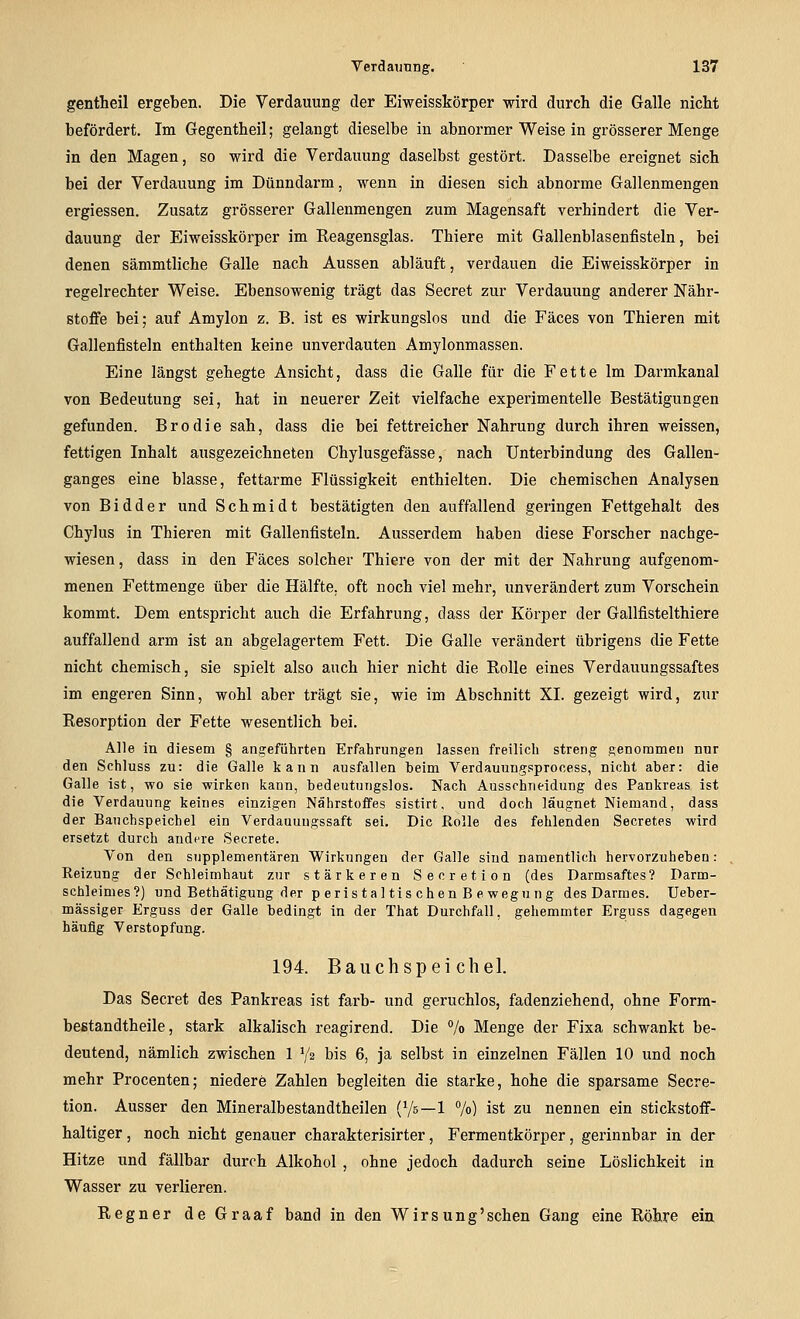 gentheil ergeben. Die Verdauung der Eiweisskörper wird durch die Galle nicht befördert. Im Gegentheil; gelangt dieselbe in abnormer Weise in grösserer Menge in den Magen, so wird die Verdauung daselbst gestört. Dasselbe ereignet sich bei der Verdauung im Dünndarm, wenn in diesen sich abnorme Gallenmengen ergiessen. Zusatz grösserer Gallenmengen zum Magensaft verhindert die Ver- dauung der Eiweisskörper im Reagensglas. Thiere mit Gallenblasenfisteln, bei denen sämmtliche Galle nach Aussen abläuft, verdauen die Eiweisskörper in regelrechter Weise. Ebensowenig trägt das Secret zur Verdauung anderer Nähr- stoffe bei; auf Amylon z. B. ist es wirkungslos und die Fäces von Thieren mit Gallenfisteln enthalten keine unverdauten Amylonmassen. Eine längst gehegte Ansicht, dass die Galle für die Fette Im Darmkanal von Bedeutung sei, hat in neuerer Zeit vielfache experimentelle Bestätigungen gefunden. Brodie sah, dass die bei fettreicher Nahrung durch ihren weissen, fettigen Inhalt ausgezeichneten Chylusgefässe, nach Unterbindung des Gallen- ganges eine blasse, fettarme Flüssigkeit enthielten. Die chemischen Analysen von B i d d e r und Schmidt bestätigten den auffallend geringen Fettgehalt des Chylus in Thieren mit Gallenfisteln. Ausserdem haben diese Forscher nachge- wiesen , dass in den Fäces solcher Thiere von der mit der Nahrung aufgenom- menen Fettmenge über die Hälfte, oft noch viel mehr, unverändert zum Vorschein kommt. Dem entspricht auch die Erfahrung, dass der Körper der Gallfistelthiere auffallend arm ist an abgelagertem Fett. Die Galle verändert übrigens die Fette nicht chemisch, sie spielt also auch hier nicht die Rolle eines Verdauungssaftes im engeren Sinn, wohl aber trägt sie, wie im Abschnitt XI. gezeigt wird, zur Resorption der Fette wesentlich bei. Alle in diesem § angeführten Erfahrungen lassen freilich streng genommeu nnr den Schluss zu: die Galle kann ausfallen beim Verdauungsprocess, nicht aber: die Galle ist, wo sie wirken kann, bedeutungslos. Nach Aussohneidung des Pankreas ist die Verdauung keines einzigen Nährstoffes sistirt, und doch läugnet Niemand, dass der Bauchspeicbel ein Verdauuugssaft sei. Die Rolle des fehlenden Secretes wird ersetzt durch andere Secrete. Von den supplementären Wirkungen der Galle sind namentlich hervorzuheben: Reizung der Schleimhaut zur stärkeren Secretion (des Darmsaftes? Darm- sehleimes?) und Bethätigung der p eristal tis chen B e wegung des Darmes. Ueber- mässiger Erguss der Galle bedingt in der That Durchfall, gehemmter Erguss dagegen häufig Verstopfung. 194. Bauchspeichel. Das Secret des Pankreas ist färb- und geruchlos, fadenziehend, ohne Form- beßtandtheile, stark alkalisch reagirend. Die % Menge der Fixa schwankt be- deutend, nämlich zwischen 1 Y2 bis 6, ja selbst in einzelnen Fällen 10 und noch mehr Procenten; niedere Zahlen begleiten die starke, hohe die sparsame Secre- tion. Ausser den Mineralbestandtheilen (Vs—1 7o) ist zu nennen ein stickstoff- haltiger, noch nicht genauer charakterisirter, Fermentkörper, gerinnbar in der Hitze und fällbar durch Alkohol , ohne jedoch dadurch seine Löslichkeit in Wasser zu verlieren. Regner deGraaf band in den Wirsung'sehen Gang eine Röhre ein
