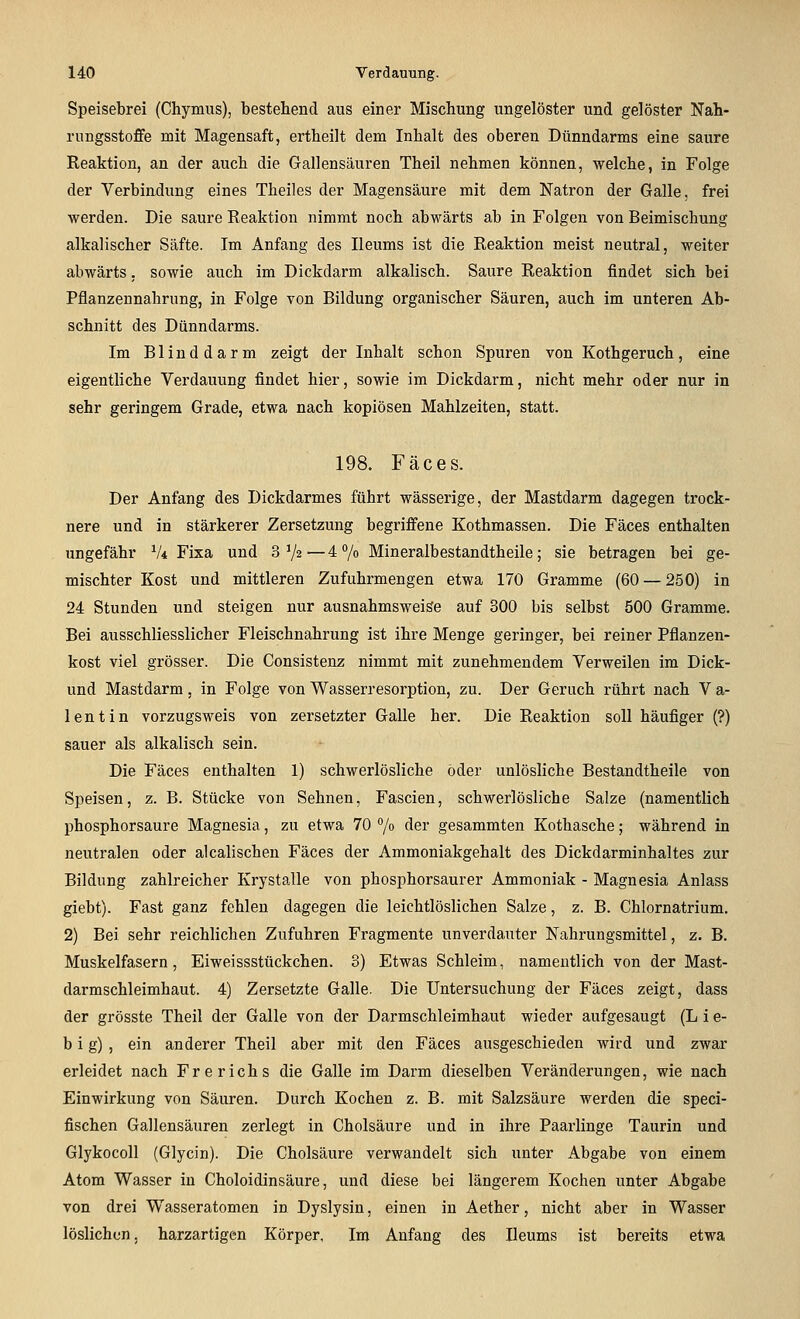 Speisebrei (Chymus), bestehend aus einer Mischung ungelöster und gelöster Nah- rungsstoffe mit Magensaft, ertheilt dem Inhalt des oberen Dünndarms eine saure Reaktion, an der auch die Gallensäuren Theil nehmen können, welche, in Folge der Verbindung eines Theiles der Magensäure mit dem Natron der Galle, frei werden. Die saure Reaktion nimmt noch abwärts ab in Folgen von Beimischung alkalischer Säfte. Im Anfang des Ileums ist die Reaktion meist neutral, weiter abwärts. sowie auch im Dickdarm alkalisch. Saure Reaktion findet sich bei Pflanzennahrung, in Folge von Bildung organischer Säuren, auch im unteren Ab- schnitt des Dünndarms. Im Blinddarm zeigt der Inhalt schon Spuren von Kothgeruch, eine eigentliche Verdauung findet hier, sowie im Dickdarm, nicht mehr oder nur in sehr geringem Grade, etwa nach kopiösen Mahlzeiten, statt. 198. Fäces. Der Anfang des Dickdarmes führt wässerige, der Mastdarm dagegen trock- nere und in stärkerer Zersetzung begriffene Kothmassen. Die Fäces enthalten ungefähr V* Fixa und 3 V«—4 7o Mineralbestandtheile; sie betragen bei ge- mischter Kost und mittleren Zufuhrmengen etwa 170 Gramme (60 — 250) in 24 Stunden und steigen nur ausnahmsweise auf 300 bis selbst 500 Gramme. Bei ausschliesslicher Fleischnahrung ist ihre Menge geringer, bei reiner Pflanzen- kost viel grösser. Die Consistenz nimmt mit zunehmendem Verweilen im Dick- und Mastdarm, in Folge von Wasserresorption, zu. Der Geruch rührt nach V a- lentin vorzugsweis von zersetzter Galle her. Die Reaktion soll häufiger (?) sauer als alkalisch sein. Die Fäces enthalten 1) schwerlösliche öder unlösliche Bestandtheile von Speisen, z. B. Stücke von Sehnen, Fascien, schwerlösliche Salze (namentlich phosphorsaure Magnesia, zu etwa 70 7» der gesammten Kothasche; während in neutralen oder alcalischen Fäces der Ammoniakgehalt des Dickdarminhaltes zur Bildung zahlreicher Krystalle von phosphorsaurer Ammoniak - Magnesia Anlass giebt). Fast ganz fehlen dagegen die leichtlöslichen Salze, z. B. Chlornatrium. 2) Bei sehr reichlichen Zufuhren Fragmente unverdauter Nahrungsmittel, z. B. Muskelfasern, Eiweissstückchen. 3) Etwas Schleim, namentlich von der Mast- darmschleimhaut. 4) Zersetzte Galle. Die Untersuchung der Fäces zeigt, dass der grösste Theil der Galle von der Darmschleimhaut wieder aufgesaugt (L i e- b i g) , ein anderer Theil aber mit den Fäces ausgeschieden wird und zwar erleidet nach Frerichs die Galle im Darm dieselben Veränderungen, wie nach Einwirkung von Säuren. Durch Kochen z. B. mit Salzsäure werden die speci- fischen Gallensäuren zerlegt in Cholsäure und in ihre Paarlinge Taurin und Glykocoll (Glycin). Die Cholsäure verwandelt sich unter Abgabe von einem Atom Wasser in Choloidinsäure, und diese bei längerem Kochen unter Abgabe von drei Wasseratomen in Dyslysin, einen in Aether, nicht aber in Wasser löslichen, harzartigen Körper, Im Anfang des Ileums ist bereits etwa