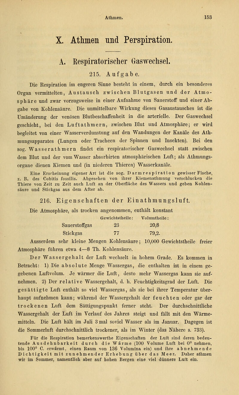 X. Athmen und Perspiration. A. ßespiratorischer GlaswechseL 215. Aufgabe. Die Respiration im engeren Sinne besteht in einem, durch ein besonderes Organ vermittelten, Austausch zwischen Blutgasen und der Atmo- sphäre und zwar vorzugsweise in einer Aufnahme von Sauerstoff und einer Ab- gabe von Kohlensäure. Die unmittelbare Wirkung dieses Gasaustausches ist die Umänderung der venösen Blutbeschaffenheit in die arterielle. Der Gaswechsel geschieht, bei den Luftathmern, zwischen Blut und Atmosphäre; er wird begleitet von einer Wasserverdunstung auf den Wandungen der Kanäle des Ath- mungsapparates (Lungen oder Tracheen der Spinnen und Insekten). Bei den sog. Wasserathmern findet ein respiratorischer Gaswechsel statt zwischen dem Blut und der vom Wasser absorbirten atmosphärischen Luft; als Athmungs- organe dienen Kiemen und (in niederen Thieren) Wasserkanäle. Eine Erscheinung eigener Art ist die sog. Darmrespiration gewisser Fische, z. B. des CoMtis fossilis. Abgesehen von ihrer Kiemenathmung verschlucken die Thiere von Zeit zu Zeit auch Luft an der Oberfläche des Wassers und geben Kohlen- säure und Stickgas aus dem After ab. 216. Eigenschaften der Einathmungsluft. Die Atmosphäre, als trocken angenommen, enthält konstant Gewichtstheile: Volumtheile: Sauerstoffgas 23 20,8 Stickgas 77 79,2. Ausserdem sehr kleine Mengen Kohlensäure; 10,000 Gewichtstheile freier Atmosphäre führen etwa 4—8 Th. Kohlensäure. Der Wassergehalt der Luft wechselt in hohem Grade. Es kommen in Betracht: 1) Die absolute Menge Wassergas, die enthalten ist in einem ge- gebenen Luftvolum. Je wärmer die Luft, desto mehr Wassergas kann sie auf- nehmen. 2) Der relative Wassergehalt, d. h. Feuchtigkeitsgrad der Luft. Die gesättigte Luft enthält so viel Wassergas, als sie bei ihrer Temperatur über- haupt aufnehmen kann; während der Wassergehalt der feuchten oder gar der trockenen Luft dem Sättigungspunkt ferner steht. Der durchschnittliche Wassergehalt der Luft im Verlauf des Jahres steigt und fällt mit den Wärme- mitteln. Die Luft hält im Juli 3 mal soviel Wasser als im Januar. Dagegen ist die Sommerluft durchschnittlich trockener, als im Winter (das Nähere s. 733). Für die Respiration bemerkenswerthe Eigenschaften der Luft sind deren bedeu- tende Ausdehnbarkeit durch die Wärme (100 Volume Luft bei 0** nehmen, bis 100° C. erwärmt, einen Raum von 136 Volumina ein) und ihre abnehmende Dichtigkeit mit zunehmender Erhebung über das Meer. Daher athmen wir im Sommer, namentlich aber auf hohen Bergen eine viel dünnere Luft ein.