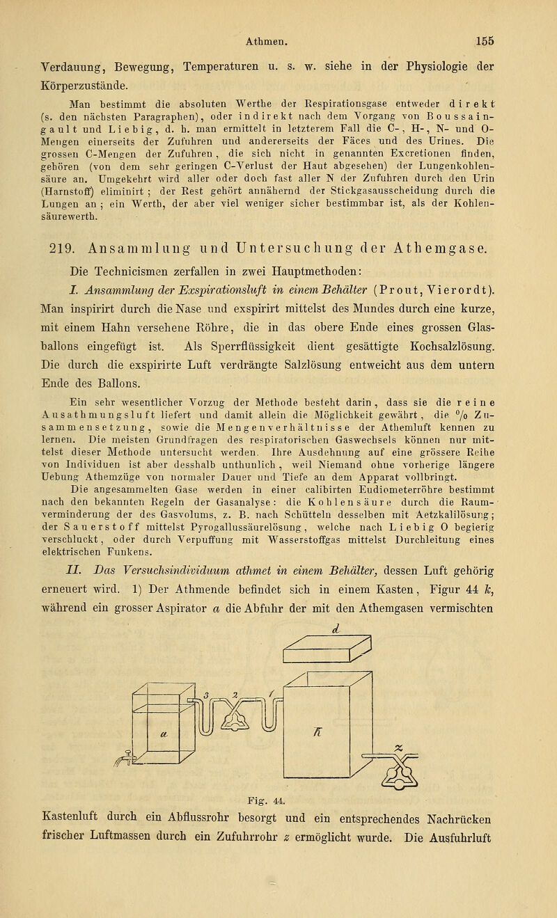 Verdauung, Bewegung, Temperaturen u. s. w. siehe in der Physiologie der Körperzustände. Man bestimmt die absoluten Werthe der Respirationsgase entweder direkt (s. den nächsten Paragraphen), oder indirekt nach dem Vorgang von Boussain- ganlt und Lieb ig, d. h. man ermittelt in letzterem Fall die C-, H-, N- und 0- Meiigen einerseits der Zufuhren und andererseits der Fäces und des Drines. Die grossen C-Mengen der Zufuhren , die sich nicht in genannten Excretionen finden, gehören (von dem sehr geringen C-Verlust der Haut abgesehen) der Lungenkohlen- säure an. Umgekehrt wird aller oder doch fast aller N der Zufuhren durch den Urin (Harnstoff) eliminirt ; der Rest gehört annähernd der Stickgasausscheidung durch die Lungen an ; ein Werth, der aber viel -weniger sicher bestimmbar ist, als der Kohlen- säurewerth. 219. Ansammlung und Untersuchung der Athemgase. Die Technicismen zerfallen in zwei Hauptmethoden: I. Ansammlung der JExspirationsluft in einem Behälter (Prout, Vierordt). Man inspirirt durch die Nase und exspirirt mittelst des Mundes durch eine kurze, mit einem Hahn versehene Röhre, die in das obere Ende eines grossen Glas- hallons eingefügt ist. Als Sperrflüssigkeit dient gesättigte Kochsalzlösung. Die durch die exspirirte Luft verdrängte Salzlösung entweicht aus dem untern Ende des Ballons. Ein sehr wesentlicher Vorzug der Methode besteht darin , dass sie die reine Ausathmungslu ft liefert und damit allein die Möglichkeit gewährt, die °/o Zu- sammensetzung, sowie die Mengenverhältuisse der Athemluft kennen zu lernen. Die meisten Grundfragen des respiratorischen Gaswechsels können nur mit- telst dieser Methode untersucht werden. Ihre Ausdehnung auf eine grössere Reihe von Individuen ist aber desshalb unthunlich , weil Niemand ohne vorherige längere Uebung Athemzüge von normaler Dauer und Tiefe an dem Apparat vollbringt. Die angesammelten Gase werden in einer calibirten Eudiometerröhre bestimmt nach den bekannten Regeln der Gasanalyse: die Kohlensäure durch die Raum- verminderung der des Gasvolums, z. B. nach Schütteln desselben mit Aetzkalilösung ; der Sauerstoff mittelst Pyrogallussäurelösung, welche nach Lieb ig 0 begierig verschluckt, oder durch Verpuffung mit Wasserstoffgas mittelst Durchleitung eines elektrischen Funkens. II. Das Versuchsindividuum afhmet in einem Behälter, dessen Luft gehörig erneuert wird. 1) Der Athmende befindet sich in einem Kasten, Figur 44 &, während ein grosser Aspirator a die Abfuhr der mit den Athemgasen vermischten ^ y ^ Oj vyi V a. / Fig. 44. Kastenluft durch ein Abflussrohr besorgt und ein entsprechendes Nachrücken frischer Luftmassen durch ein Zufuhrrohr z ermöglicht wurde. Die Ausfuhrluft