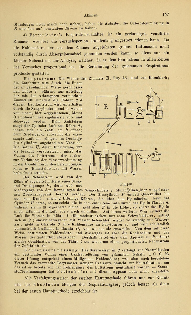 Mündungen nicht gleich hoch stehen), haben die Aufgabe, die Ghlorcalciumlösung in B ungefähr auf konstantem Niveau zu halten. 4) Pettenkofer's Eespirationsbehälter ist ein geräumiges, ventilirtes Zimmer, woselbst die Versuchsperson stundenlang ungestört athmen kann. Da die Kohlensäure der aus dem Zimmer abgeführten grossen Luftmassen nicht vollständig durch Absorptionsmittel gebunden werden kann, so dient nur ein kleiner Nebenstrom zur Analyse, welcher, da er dem Hauptstrom in allen Zeiten des Versuches proportional ist, die Berechnung der gesammten Eespirations- produkte gestattet. Hauptstrom: Die Wände des Zimmers E, Fig. 46, sind von Eisenblech; die Zufuhrluft tritt durch die Fugen der in gewöhnlicher Weise geschlosse- nen Thüre t, während zur Ableitung der mit den Athemgasen vermischten Zimmerluft zunächst die Röhren a a dienen. Der Luftstrom wird unterhalten durch die Saugcylinder c und c', welche von einem, hier \veggelassenen, Motor (Dampfmaschine) regelmässig auf- und abbewegt werden. Beim Aufsteigen saugt der Cylinder Luft aus Röhre d, indem sich ein Ventil bei h öffnet ; beim Niedergehen entweicht die ange- saugte Luft aus einigen im Deckel|iJ des Cylinders angebrachten Ventilen. Die Gasuhr U, deren Einrichtung wir als bekannt voraussetzen, misst das Volum des Luftstroms, der vorher, zur Verhütung der Wasserverdunstung in der Gasuhr, durch den Befeuchtungs- raum w (Bimssteinstücke mit Wasser befeuchtet) streicht. Der Nebenstrom wird von der Röhre a' abgeleitet mittelst einer Saug- und Druckpumpe P, deren Auf- und Niedergänge von den Bewegungen des Saugcylinders c (durch|einen^hier weggelasse- nen Zwischenapparat) besorgt werden. Der Glascylinder P enthält Quecksilber bis nahe zum Rand , sowie 2 üförmige Röhren , die über dem Hg münden. Geht der Cylinder P herab, so entweicht die in ihm enthaltene Luft durch das Hg in Flasche «, während sie in m abgesperrt bleibt; geht aber P in die Höhe , so sperrt das Hg in n ab, während die Luft aus r nach m strömt. Auf ihrem weiteren Weg verliert die Luft ihr Wasser in Röhre 1 (Bimssteinstückchen mit conc. Schwefelsäure) , sättigt sich in 3 (Bimssteinstückchen mit Wasser befeuchtet) wieder vollständig mit Wasser- gas , giebt in Glasrohr 3 ihre Kohlensäure an Barytwasser ab und wird schliesslich volumetrisch bestimmt in Gasuhr CT, von wo aus sie entweicht. Von dem auf diese Weise bestimmten Kohlensäure- und Wassergas ist aber die Kohlensäure und das Wasser der Zufuhrluft abzuziehen. Desshalb leitet eine dem Apparat r—P—1—U gleiche Combination von der Thüre t aus wiederum einen proportionalen Nebenstrom der Zufuhrluft ab. Kohlensäuremessung: Das Barytwasser in 3 verlangt zur Neutralisation ein bestimmtes Volum einer Oxalsäurelösung von gekanntem Gehalt. 1 C. C. M. dieser Lösung entspricht einem Milligramm Kohlensäure; was also nach beendetem Versuch das verwandte Barytwasser weniger Oxalsäure braucht zur Neutralisation, um das ist es bereits von der Kohlensäure des Luftstroms neutralisirt worden. — Sauer- stoffbestimmungen hat Pettenkofer mit diesem Apparat noch nicht angestellt. Alle Verfahrungsweisen der zweiten Hauptmethode führen nur zur Kennt- niss der absoluten Mengen der Eespirationsgase, jedoch besser als diess bei der ersten Hauptmethode erreichbar ist. 1^^ (7=fl r?^-__-;^^^^ Fig.f46.