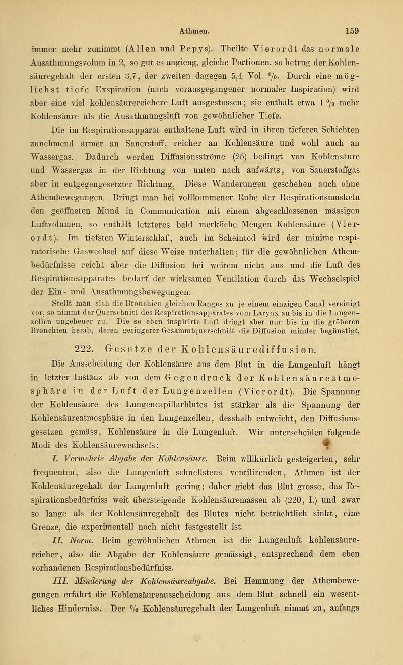 immer mehr zunimmt (Allen nncl Pepys). Theilte VierorcU das normale Ausathmimgsvolum in 2, so gut es augieng, gleiche Portionen, so betrug der Kohlen- säuregehalt der ersten 3.7, der zweiten dagegen 5,4 Vol. /o- Durch eine mög- lichst tiefe Exspiration (nach vorausgegangener normaler Inspiration) wird aber eine viel kohlensäurereichere Luft ausgestossen; sie enthält etwa 1 7o mehr Kohlensäure als die Ausathmungsluft von gewöhnlicher Tiefe. Die im Eespirationsapparat enthaltene Luft wird in ihren tieferen Schichten zunehmend ärmer an Sauerstoff, reicher an Kohlensäure und wohl auch an Wassergas. Dadurch werden Diffusionsströme (25) bedingt von Kohlensäure und Wassergas in der Richtung von unten nach aufwärts, von Sauerstoffgas aber in entgegengesetzter Richtung. Diese Wanderungen geschehen auch ohne Athembewegungen. Bringt man bei vollkommener Ruhe der Respirationsmuskeln den geöffneten Mund in Communication mit einem abgeschlossenen massigen Luftvolumen, so enthält letzteres bald merkliche Mengen Kohlensäure (Vier- er dt). Im tiefsten Winterschlaf, auch im Scheintod wird der minime respi- ratorische Gaswechsel auf diese Weise unterhalten; für die gewöhnlichen Athem- bedürfnisse reicht aber die Diffusion bei weitem nicht aus und die Luft des Respirationsapparates bedarf der wirksamen Ventilation durch das Wechselspiel der Ein- und Ausathmungsbewegungen. Stellt man sich die Bronchien gleichen Ranges zu je einem einzigen Canal vereinigt vor, so nimmt der Querschnitt des Respirationsapparates vom Larynx an bis in die Luugen- zellen ungeheuer zu. Die so eben inspirirte Luft dringt aber nur bis in die gröberen Bronchien herab, deren geringerer Gesammtquerschnitt die Diffusion minder begünstigt, 222. Gesetze der Kohlensäurediffusioii. Die Ausscheidung der Kohlensäure aus dem Blut in die Lungenluft hängt in letzter Instanz ab von dem Gegendruck der Kohlensäureatmo- sphäre in der Luft der Lungenzellen (Vierordt). Die Spannung der Kohlensäure des Lungencapillarblutes ist stärker als die Spannung der Kohlensäureatmosphäre in den Lungenzellen, desshalb entweicht, den Diffasions- gesetzen gemäss, Kohlensäure in die Lungenluft. Wir unterscheiden folgende Modi des Kohlensäurewechsels: T I. Vermehrte Abgabe der Kohlensäure. Beim willkürlich gesteigerten, sehr frequenten, also die Lungeuluft schnellstens ventilirenden, Athmen ist der Kohlensäuregehalt der Lungenluft gering; daher giebt das Blut grosse, das Re- spirationsbedürfniss weit übersteigende Kohlensäuremassen ab (220, I.) und zwar so lange als der Kohlensäuregehalt des Blutes nicht beträchtlich sinkt, eine Grenze, die experimentell noch nicht festgestellt ist. IL Norm. Beim gewöhnlichen Athmen ist die Lungenluft kohlensäure- reicher, also die Abgabe der Kohlensäure gemässigt, entsprechend dem eben vorhandenen Respirationsbedürfniss. III. Minderung der Kohlensäureabgäbe. Bei Hemmung der Athembewe- gungen erfährt die Kohlensäureausscheidung aus dem Blut schnell ein wesent- liches Hinderniss. Der Vo Kohlensäuregehalt der Lungenluft nimmt zu, anfangs