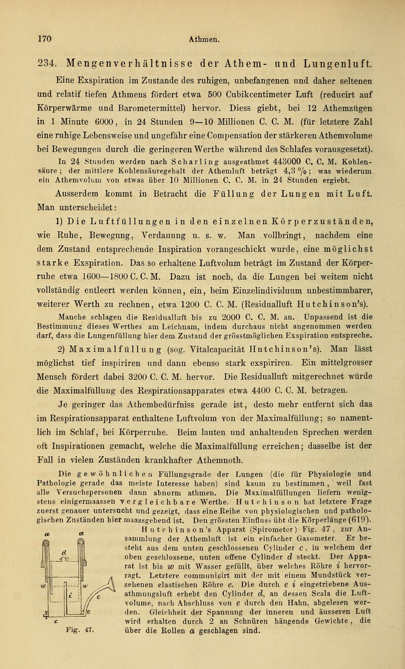 234. Mengenverhältnisse der Athem- und Lungenluft. Eine Exsi^iration im Zustande des ruhigen, unbefangenen und daher seltenen und relatif tiefen Athmens fördert etwa 500 Cubikcentimeter Luft (reducirt auf Körperwärme und Barometermittel) hervor. Diess giebt, bei 12 Athemzügen in 1 Minute 6000, in 24 Stunden 9—10 Millionen C. C. M. (für letztere Zahl eine ruhige Lebensweise und ungefähr eine Compensation der stärkeren Athemvolume bei Bewegungen durch die geringeren Werthe während des Schlafes vorausgesetzt). In 24 Stunden werden nach Scharling ausgeathmet 443000 C. C. M. Kohlen- säure ; der mittlere Kohlensäuregehalt der Athemluft beträgt 4,3 /o ; was wiederum ein Athemvolum you etwas über 10 Millionen C, C. M. in 24 Stunden ergiebt. Ausserdem kommt in Betracht die Füllung der Lungen mit Luft. Man unterscheidet: 1) Die Luftfüllungen in den einzelnen Körperzuständen, wie Kühe, Bewegung, Verdauung u. s. w. Man vollbringt, nachdem eine dem Zustand entsprechende Inspiration vorangeschickt wurde, eine möglichst starke Exspiration. Das so erhaltene Luftvolum beträgt im Zustand der Körper- ruhe etwa 1600—1800 C. CM. Dazu ist noch, da die Lungen bei weitem nicht vollständig entleert werden können, ein, beim Einzelindividuum unbestimmbarer, weiterer Werth zu rechnen, etwa 1200 C. C. M. (Residualluft Hutchinson's). Manche schlagen die Residuallaft bis zu 2000 C. C. M. an. Unpassend ist die Bestimmung dieses Werthes am Leichnam, indem durchaus nicht angenommen werden darf, dass die Lungenfüllung hier dem Zustand der grösstmöglichen Exspiration entspreche. 2) Max im alf üllu n g (sog. Vitalcapacität Hutchinson's). Man lässt möglichst tief inspiriren und dann ebenso stark exspiriren. Ein mittelgrosser Mensch fördert dabei 3200 C. C. M. hervor. Die Residualluft mitgerechnet würde die Maximalfüllung des Respirationsapparates etwa 4400 C. C. M. betragen. Je geringer das Athembedürfniss gerade ist, desto mehr entfernt sich das im Respirationsapparat enthaltene Luftvolum von der Maximalfüllung; so nament- lich im Schlaf, bei Körperruhe. Beim lauten und anhaltenden Sprechen werden oft Inspirationen gemacht, welche die Maximalfüllung erreichen; dasselbe ist der Fall in vielen Zuständen krankhafter Athemnoth. Die gewöhnlichen Füllungsgrade der Lungen (die für Physiologie und Pathologie gerade das meiste Interesse haben) sind kaum zu bestimmen, weil fast alle Versuchspersonen dann abnorm athmen. Die Maximalfüllungen liefern wenig- stens einigermaassen vergleichbare Werthe. Hutchinson hat letztere Frage zuerst genauer untersucht und gezeigt, dass eine Reihe von physiologischen und patholo- gischen Zuständen hier maassgebend ist. Den grössten Einünss übt die Körperlänge (619). _ „ Hutchinson's Apparat (Spirometer) Fig. 47, zur An- sammlung der Athemluft ist ein einfacher Gasometer. Er be- steht aus dem unten geschlossenen Cyliuder c , in welchem der oben geschlossene, unten offene Cylinder d steckt. Der Appa- rat ist bis w mit Wasser gefüllt, über welches Röhre i hervor- , ragt. Letztere communicirt mit der mit einem Mundstück ver- ^^^A selienen elastischen Röhre e. Die durch e i eingetriebene Aus- ■^^ athmuugsluft erhebt den Cylinder d, an dessen Scala die Luft- volume, nach Abschluss von e durch den Hahn, abgelesen wer- den. Gleichheit der Spannung der inneren und äusseren Luft wird erhalten durch 2 an Schnüren hängende Gewichte, die Fig. 47. über die Rollen a geschlagen sind.