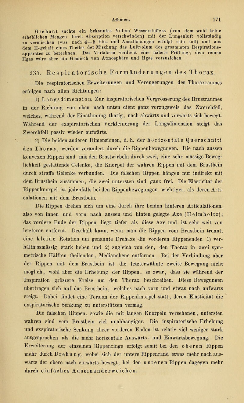 Grehant suchte ein bekanntes Volum Wasserstoffgas (von dem wohl keine erheblichen Mengen durch Absorption verschwinden) mit der Lungenluft vollständig zu vermischen (was nach 4—5 Ein- und Ausathmungen erfolgt sein soll) und aus dem H-gehalt eines Theiles der Mischung das Luftvolum des gesammten Respirations- apparates zu berechnen. Das Verfahren verdient eine nähere Prüfung; dem reinen Hgas wäre aber ein Gemisch von Atmosphäre und Hgas vorzuziehen. 235. Eespiratorische Formänderungen des Thorax. Die respiratorischen Erweiterungen und Verengerungen des Thoraxraumes erfolgen nach allen Richtungen: 1) Längsdimension. Zur inspiratorischen Vergrösserung des Brustraumes in der Richtung von ohen nach unten dient ganz vorzugsweis das Zwerchfell, welches, während der Einathmung thätig, nach abwärts und vorwärts sich bewegt. Während der exspiratorischen Verkleinerung der Längsdimension steigt das Zwerchfell passiv wieder aufwärts. 2) Die beiden anderen Dimensionen, d. h. der horizontale Querschnitt des Thorax, werden verändert durch die Rippenbewegungen. Die nach aussen konvexen Rippen sind mit den Brustwirbeln durch zwei, eine sehr massige Beweg- lichkeit gestattende Gelenke, die Knorpel der wahren Rippen mit dem Brustbein durch straffe Gelenke verbunden. Die falschen Rippen hängen nur indirekt mit dem Brustbein zusammen, die zwei untersten sind ganz frei. Die Elasticität der Rippenknorpel ist jedenfalls bei den Rippenbewegungen wichtiger, als deren Arti- culationen mit dem Brustbein. Die Rippen drehen sich um eine durch ihre beiden hinteren Articulationen, also von innen und vorn nach aussen und hinten gelegte Axe (Helmholtz); das vordere Ende der Rippen liegt tiefer als diese Axe und ist sehr weit von letzterer entfernt. Desshalb kann, wenn man die Rippen vom Brustbein trennt, eine kleine Rotation um genannte Drehaxe die vorderen Rippenenden 1) ver- hältnissmässig stark heben und 2) zugleich von der, den Thorax in zwei sym- metrische Hälften theilenden, Medianebeue entfernen. Bei der Verbindung aber der Rippen mit dem Brustbein ist die letzterwähnte zweite Bewegung nicht möglich, wohl aber die Erhebung der Rippen, so zwar, dass sie während der Inspiration grössere Kreise um den Thorax beschreiben. Diese Bewegungen übertragen sich auf das Brustbein, welches nach vorn und etwas nach aufwärts steigt. Dabei findet eine Torsion der Rippenknorpel statt, deren Elasticität die exspiratorische Senkung zu unterstützen vermag. Die falschen Rippen, sowie die mit langen Knorpeln versehenen, untersten wahren sind vom Brustbein viel unabhängiger. Die inspiratorische Erhebung und exspiratorische Senkung ihrer vorderen Enden ist relativ viel weniger stark ausgesprochen als die mehr horizontale Auswärts- und Einwärtsbewegung. Die Erweiterung der einzelnen Rippenringe erfolgt somit bei den oberen Rippen mehr durch Drehung, wobei sich der untere Rippenrand etwas mehr nach aus- wärts der obere nach einwärts bewegt; bei den unteren Rippen dagegen mehr durch einfaches Auseinanderweichen.