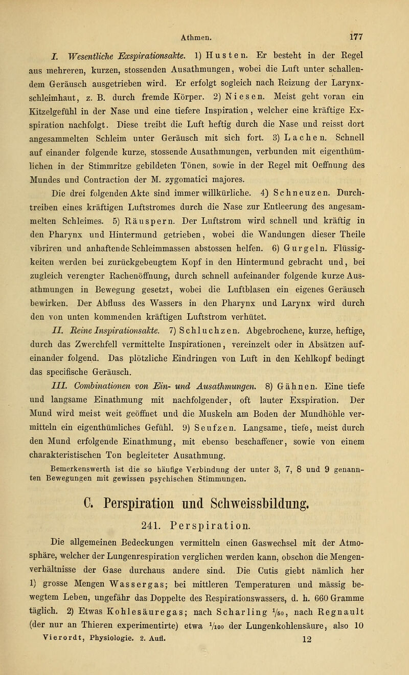 I. Wesentliche Exspiratimsäkte. 1) H u s t e n. Er besteht in der Regel aus mehreren, kurzen, stossenden Ausathmungen, wobei die Luft unter schallen- dem Geräusch ausgetrieben wird. Er erfolgt sogleich nach Reizung der Larynx- schleimhaut, z. B. durch fremde Körper. 2) Niesen. Meist geht voran ein Kitzelgefühl in der Nase und eine tiefere Inspiration, welcher eine kräftige Ex- spiration nachfolgt. Diese treibt die Luft heftig durch die Nase und reisst dort angesammelten Schleim unter Geräusch mit sich fort. 3) Lachen. Schnell auf einander folgende kurze, stossende Ausathmungen, verbunden mit eigenthüm- lichen in der Stimmritze gebildeten Tönen, sowie in der Regel mit Oeffnung des Mundes und Contraction der M. zygomatici majores. Die drei folgenden Akte sind immer willkürliche. 4) Schneuzen. Durch- treiben eines kräftigen Luftstromes durch die Nase zur Entleerung des angesam- melten Schleimes. 5) Räuspern. Der Luftstrom wird schnell und kräftig in den Pharynx und Hintermund getrieben, wobei die Wandungen dieser Theile vibriren und anhaftende Schleimmassen abstossen helfen. 6) Gurgeln. Flüssig- keiten werden bei zurückgebeugtem Kopf in den Hintermund gebracht und, bei zugleich verengter Rachenöfifnung, durch schnell aufeinander folgende kurze Aus- athmungen in Bewegung gesetzt, wobei die Luftblasen ein eigenes Geräusch bewirken. Der Abfluss des Wassers in den Pharynx und Larynx wird durch den von unten kommenden kräftigen Luftstrom verhütet. II. BeineInspirationsaJcte. 7) Schluchzen. Abgebrochene, kurze, heftige, durch das Zwerchfell vermittelte Inspirationen, vereinzelt oder in Absätzen auf- einander folgend. Das plötzliche Eindringen von Luft in den Kehlkopf bedingt das specifische Geräusch. HL Combinationen von Ein- und Ausathmungen. 8) Gähnen. Eine tiefe und langsame Einathmung mit nachfolgender, oft lauter Exspiration. Der Mund wird meist weit geöffnet und die Muskeln am Boden der Mundhöhle ver- mitteln ein eigenthümliches Gefühl. 9) Seufzen. Langsame, tiefe, meist durch den Mund erfolgende Einathmung, mit ebenso beschaifener, sowie von einem charakteristischen Ton begleiteter Ausathmung. Bemerkenswerth ist die so häufige Verbindniig der unter 3, 7, 8 und 9 genann- ten Bewegungen mit gewissen psychischen Stimmungen. C. Perspiration und Scliweissl}ildnng. 24L Perspiration. Die allgemeinen Bedeckungen vermitteln einen Gaswechsel mit der Atmo- sphäre, welcher der Lungenrespiration verglichen werden kann, obschon die Mengen- verhältnisse der Gase durchaus andere sind. Die Cutis giebt nämlich her 1) grosse Mengen Wassergas; bei mittleren Temperaturen und massig be- wegtem Leben, ungefähr das Doppelte des Respirationswassers, d. h. 660 Gramme täglich. 2) Etwas Kohlesäuregas; nach Scharling ^bo, nach Regnault (der nur an Thieren experimentirte) etwa Vioo der Lungenkohlensäure, also 10 Vierordt, Physiologie. 2. Aufl. 12