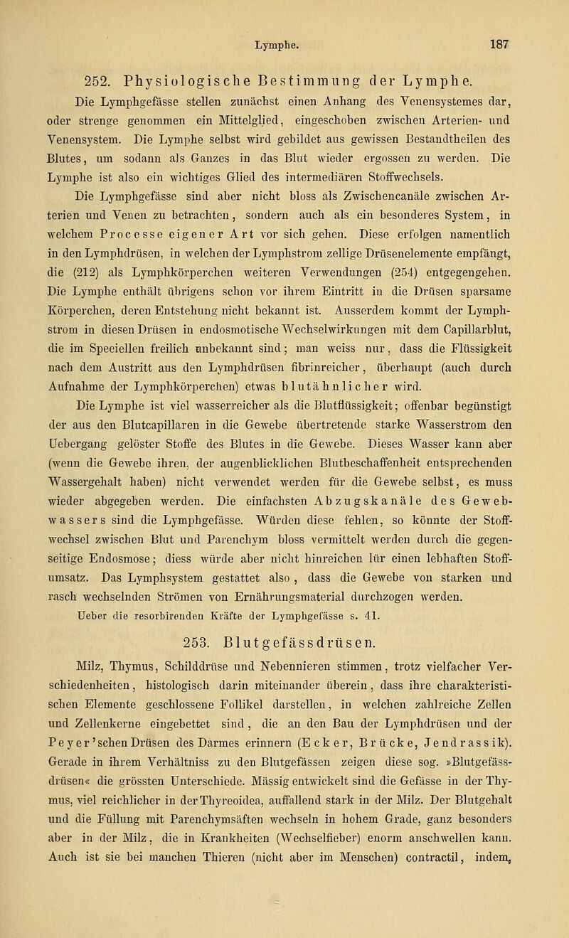 252. Physiologische Bestimmung der Lymphe. Die Lymphgefässe stellen zunächst einen Anhang des Venensystemes dar, oder strenge genommen ein Mittelglied, eingeschoben zwischen Arterien- und Venensystem. Die Lymphe selbst wird gebildet aus gewissen Bestandtheilen des Blutes, um sodann als Ganzes in das Blut wieder ergossen zu werden. Die Lymphe ist also ein wichtiges Glied des intermediären Stoffwechsels. Die Lymphgefässe sind aber nicht bloss als Zwischencanäle zwischen Ar- terien und Venen zu betrachten, sondern auch als ein besonderes System, in welchem Processe eigener Art vor sich gehen. Diese erfolgen namentlich in den Lymphdrüsen, in welchen der Lymphstrom zellige Drüsenelemente empfängt, die (212) als Lymphkörperchen weiteren Verwendungen (254) entgegengehen. Die Lymphe enthält übrigens schon vor ihrem Eintritt in die Drüsen sparsame Körperchen, deren Entstehung nicht bekannt ist. Ausserdem kommt der Lymph- strom in diesen Drüsen in endosmotische Wechselwirkungen mit dem Capillarblut, die im Speeiellen freilich unbekannt sind; man weiss nur, dass die Flüssigkeit nach dem Austritt aus den Lymphdrüsen fibrinreicher, überhaupt (auch durch Aufnahme der Lymphkörperchen) etwas blutähnlicher wird. Die Lymphe ist viel wasserreicher als die Blutflüssigkeit; offenbar begünstigt der aus den Blutcapillaren in die Gewebe übertretende starke Wasserstrom den üebergang gelöster Stoffe des Blutes in die Gewebe. Dieses Wasser kann aber (wenn die Gewebe ihren, der augenblicklichen Blutbeschaffenheit entsprechenden Wassergehalt haben) nicht verwendet werden für die Gewebe selbst, es muss wieder abgegeben werden. Die einfachsten Abzugskanäle des Geweb- wassers sind die Lymphgefässe. Würden diese fehlen, so könnte der Stoff- wechsel zwischen Blut und Parenchym bloss vermittelt werden durch die gegen- seitige Endosmose; diess würde aber nicht hinreichen lür einen lebhaften Stoff- umsatz. Das Lymphsystem gestattet also , dass die Gewebe von starken und rasch wechselnden Strömen von Ernährungsmaterial durchzogen werden. üeber die resorbirenden Kräfte der Lymphgefässe s. 4L 253. Blutgefässdrüsen. Milz, Thymus, Schilddrüse und Nebennieren stimmen. trotz vielfacher Ver- schiedenheiten , histologisch darin miteinander überein, dass ihre charakteristi- schen Elemente geschlossene Follikel darstellen, in welchen zahlreiche Zellen und Zellenkerne eingebettet sind , die an den Bau der Lymphdrüsen und der P e y e r' sehen Drüsen des Darmes erinnern (Ecker, Brücke, Jendrassik). Gerade in ihrem Verhältniss zu den Blutgefässen zeigen diese sog. »Blutgefäss- drüsen« die grössten Unterschiede. Massig entwickelt sind die Gefässe in der Thy- mus, viel reichlicher in der Thyreoidea, auffallend stark in der Milz. Der Blutgehalt und die Füllung mit Parenchymsäften wechseln in hohem Grade, ganz besonders aber in der Milz, die in Krankheiten (Wechselfieber) enorm anschwellen kann. Auch ist sie bei manchen Thieren (nicht aber im Menschen) contractu, indem,