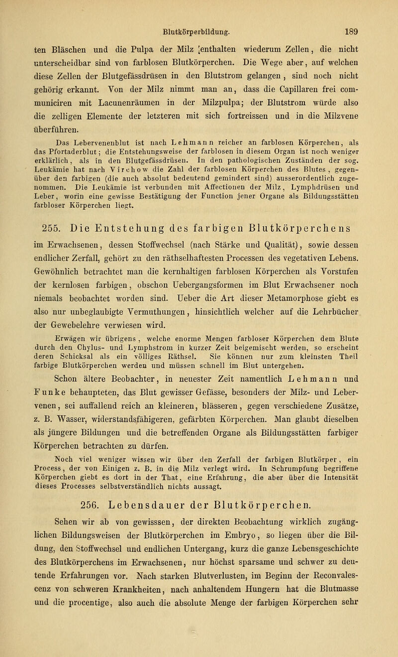ten Bläschen und die Pulpa der Milz ^enthalten wiederum Zellen, die nicht unterscheidbar sind von farblosen Blutkörperchen. Die Wege aber, auf welchen diese Zellen der Blutgefässdrüsen in den Blutstrom gelangen , sind noch nicht gehörig erkannt. Von der Milz nimmt man an, dass die Capillaren frei com- municiren mit Lacunenräumen in der Milzpulpa; der Blutstrom würde also die zelligen Elemente der letzteren mit sich fortreissen und in die Milzvene überführen. Das Leberveneublut ist uach Lehmann reicher an farblosen Körperchen, als das Pfortaderblut; die Entstehungsweise der farblosen in diesem Organ ist noch weniger erklärlich, als in den Blutgefässdrüsen. In den pathologischen Zuständen der sog. Leukämie hat nach Virchow die Zahl der farblosen Körperchen des Blutes, gegen- über den farbigen (die auch absolut bedeutend gemindert sind) ausserordentlich zuge- nommen. Die Leukämie ist verbunden mit Affectionen der Milz, Lymphdrüsen und Leber, worin eine gewisse Bestätigung der Function jener Organe als Bildungsstätten farbloser Körperchen liegt. 255. Die Entstehung des farbigen Blutkörperchens im Erwachsenen, dessen Stoffwechsel (nach Stärke und Qualität), sowie dessen endlicher Zerfall, gehört zu den räthselhaftesten Processen des vegetativen Lebens. Gewöhnlich betrachtet man die kernhaltigen farblosen Körpercheu als Vorstufen der kernlosen farbigen, obschon üebergangsformen im Blut Erwachsener noch niemals beobachtet worden sind. Ueber die Art dieser Metamorphose giebt es also nur unbeglaubigte Vermuthungen, hinsichtlich welcher auf die Lehrbücher der Gewebelehre verwiesen wird. Erwägen wir übrigens , welche enorme Mengen farbloser Körperchen dem Blute durch den Chylus- und Lymphstrom in kurzer Zeit beigemischt werden, so erscheint deren Schicksal als ein völliges Räthsel. Sie können nur zum kleinsten Theil farbige Blutkörperchen werden und müssen schnell im Blut untergehen. Schon ältere Beobachter, in neuester Zeit namentlich Lehmann und Funke behaupteten, das Blut gewisser Gefässe, besonders der Milz- und Leber- venen , sei auffallend reich an kleineren, blasseren, gegen verschiedene Zusätze, z. B. Wasser, widerstandsfähigeren, gefärbten Körperchen. Man glaubt dieselben als jüngere Bildungen und die betreffenden Organe als Bildungsstätten farbiger Körperchen betrachten zu dürfen. Noch viel weniger wissen wir über den Zerfall der farbigen Blutkörper, ein Process, der von Einigen z. B. in die Milz verlegt wird. In Schrumpfung begriffene Körperchen giebt es dort in der That, eine Erfahrung, die aber über die Intensität dieses Processes selbstverständlich niclits aussagt. 256. Lebensdauer der Blutkörperchen. Sehen wir ab von gewisssen, der direkten Beobachtung wirklich zugäng- lichen Bildungsweisen der Blutkörperchen im Embryo, so liegen über die Bil- dung, den Stoffwechsel und endlichen Untergang, kurz die ganze Lebensgeschichte des Blutkörperchens im Erwachsenen, nur höchst sparsame und schwer zu deu- tende Erfahrungen vor. Nach starken Blutverlusten, im Beginn der Reconvales- cenz von schweren Krankheiten, nach anhaltendem Hungern hat die Blutmasse und die procentige, also auch die absolute Menge der farbigen Körperchen sehr
