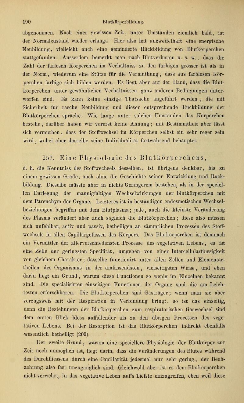 abgenommen. Nach einer gewissen Zeit, unter Umständen ziemlich bald, ist der Normalzustand wieder erlangt. Hier also hat unzweifelhaft eine energische Neubildung, vielleicht auch eine geminderte Kückbildung von Blutkörperchen stattgefunden. Ausserdem bemerkt man nach Blutverlusten u. s. w., dass die Zahl der farlosen Körperchen im Verhältniss zu den farbigen grösser ist als in der Norm, wiederum eine Stütze für die Vermuthung, dass aus farblosen Kör- perchen farbige sich bilden werden. Es liegt aber auf der Hand, dass die Blut- körperchen unter gewöhnlichen Verhältnissen ganz anderen Bedingungen unter- worfen sind. Es kann keine einzige Thatsache angeführt werden , die mit Sicherheit für rasche Neubildung und dieser entsprechende Rückbildung der Blutkörperchen spräche. Wie lange unter solchen Umständen das Körperchen bestehe, darüber haben wir vorerst keine Ahnung; mit Bestimmtheit aber lässt sich vermuthen, dass der Stoffwechsel im Körperchen selbst ein sehr reger sein wird, wobei aber dasselbe seine Individualität fortwährend behauptet. 257. Eine Physiologie des Blutkörperchens, d. h. die Kenntniss des Stoffwechsels desselben, ist übrigens denkbar, bis zu einem gewissen Grade, auch ohne die Geschichte seiner Entwicklung und Rück- bildung. Dieselbe müsste aber in nichts Geringerem bestehen, als in der speciel- len Darlegung der mannigfaltigen Wechselwirkungen der Blutkörperchen mit dem Parenchym der Organe. Letzteres ist in beständigen endosmotischen Wechsel- beziehungen begriffen mit dem Blutplasma; jede, auch die kleinste Veränderung des Plasma verändert aber auch sogleich die Blutkörperchen; diese also müssen sich unfehlbar, activ und passiv, betheiligen an sämmtlichen Processen des Stoff- wechsels in allen Capillargefässen des Körpers. Das Blutkörperchen ist demnach ein Vermittler der allerverschiedensten Processe des vegetativen Lebens, es ist eine Zelle der geringsten Specifität, umgeben von einer Intercellularflüssigkeit von gleichem Charakter; dasselbe functionirt unter allen Zellen und Elementar- theilen des Organismus in der umfassendsten, vielseitigsten Weise, und eben darin liegt ein Grund, warum diese Functionen so wenig im Einzelnen bekannt sind. Die specialisirten einseitigen Functionen der Organe sind die am Leich- testen erforschbaren. Die Blutkörperchen sind Gasträger; wenn man sie aber vorzugsweis mit der Respiration in Verbindung bringt, so ist das einseitig, denn die Beziehungen der Blutkörperchen zum respiratorischen Gaswechsel sind dem ersten Blick bloss auffallender als zu den übrigen Processen des vege- tativen Lebens. Bei der Resorption ist das Blutkörperchen indirekt ebenfalls wesentlich betheiligt (209). Der zweite Grund, warum eine speciellere Physiologie der Blutkörper zur Zeit noch unmöglich ist, liegt darin, dass die Veränderungen des Blutes während des Durchfliessens durch eine Capillarität jedesmal nur sehr gering, der Beob- achtung also fast unzugänglich sind. Gleichwohl aber ist es dem Blutkörperchen nicht verwehrt, in das vegetative Leben auf's Tiefste einzugreifen, eben weil diese