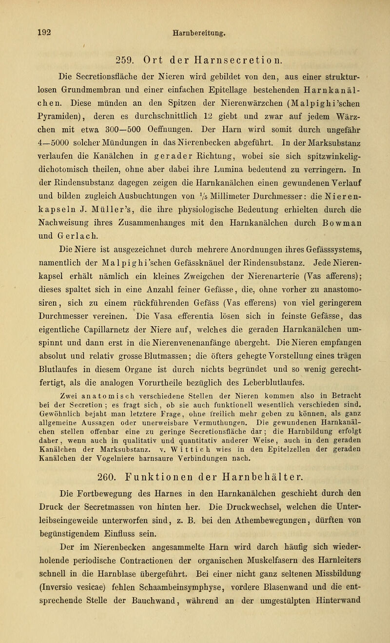 259. Ort der Harnsecretio D. Die SecretioBsfläche der Nieren wird gebildet von den, aus einer struktur- losen Grundmembran und einer einfachen Epitellage bestehenden Harnkanäl- chen. Diese münden an den Spitzen der Nierenwärzchen (Malpighi'sehen Pyramiden), deren es durchschnittlich 12 giebt und zwar auf jedem Wärz- chen mit etwa 300—500 Oeffnungen. Der Harn wird somit durch ungefähr 4—5000 solcher Mündungen in das Nierenbecken abgeführt. In der Marksubstanz verlaufen die Kanälchen in gerader Richtung, wobei sie sich spitzwinkelig- dichotomisch theilen, ohne aber dabei ihre Lumina bedeutend zu verringern. In der Rindensubstanz dagegen zeigen die Harnkanälchen einen gewundenen Verlauf und bilden zugleich Ausbuchtungen von Vs Millimeter Durchmesser: die Nieren- kapseln J. Müller's, die ihre physiologische Bedeutung erhielten durch die Nachweisung ihres Zusammenhanges mit den Harnkanälchen durch Bowman und Ger lach. Die Niere ist ausgezeichnet durch mehrere Anordnungen ihres Gefässsystems, namentlich der Malpighi'schen Gefässknäuel der Rindensubstanz. Jede Nieren- kapsel erhält nämlich ein kleines Zweigchen der Nierenarterie (Yas afferens); dieses spaltet sich in eine Anzahl feiner Gefässe, die, ohne vorher zu anastomo- siren, sich zu einem rückführenden Gefäss (Vas efferens) von viel geringerem Durchmesser vereinen. Die Vasa efferentia lösen sich in feinste Gefässe, das eigentliche Capillarnetz der Niere auf, welches die geraden Harnkanälchen um- spinnt und dann erst in die Nierenvenenanfänge übergeht. Die Nieren empfangen absolut und relativ grosse Blutmassen; die öfters gehegte Vorstellung eines trägen Blutlaufes in diesem Organe ist durch nichts begründet und so wenig gerecht- fertigt, als die analogen Vorurtheile bezüglich des Leberblutlaufes. Zwei anatomisch verschiedene Stellen der Nieren kommen also in Betracht bei der Secretion ; es fragt sich, ob sie auch funktionell wesentlich verschieden sind. Gewöhnlich bejaht man letztere Frage, ohne freilich mehr geben zu können, als ganz allgemeine Aussagen oder unerweisbare Vermuthungen. Die gewundenen Harnkanäl- chen stellen offenbar eine zu geringe Secretionsfläche dar; die Harnbildung erfolgt daher , wenn auch in qualitativ und quantitativ anderer Weise, auch in den geraden Kanälchen der Marksubstanz, v, Wittich wies in den Epitelzellen der geraden Kanälchen der Vogeluiere harnsaure Verbindungen nach. 260. Funktionen der Harnbehälter. Die Fortbewegung des Harnes in den Harnkanälchen geschieht durch den Druck der Secretmassen von hinten her. Die Druckwechsel, welchen die Unter- leibseingeweide unterworfen sind, z. B. bei den Athembewegungen, dürften von begünstigendem Einfluss sein. Der im Nierenbecken angesammelte Harn wird darch häufig sich wieder- holende periodische Contractionen der organischen Muskelfasern des Harnleiters schnell in die Harnblase übergeführt. Bei einer nicht ganz seltenen Missbildung (Inversio vesicae) fehlen Schaambeinsymphyse, vordere Blasenwand und die ent- sprechende Stelle der Bauchwand, während an der umgestülpten Hinterwand