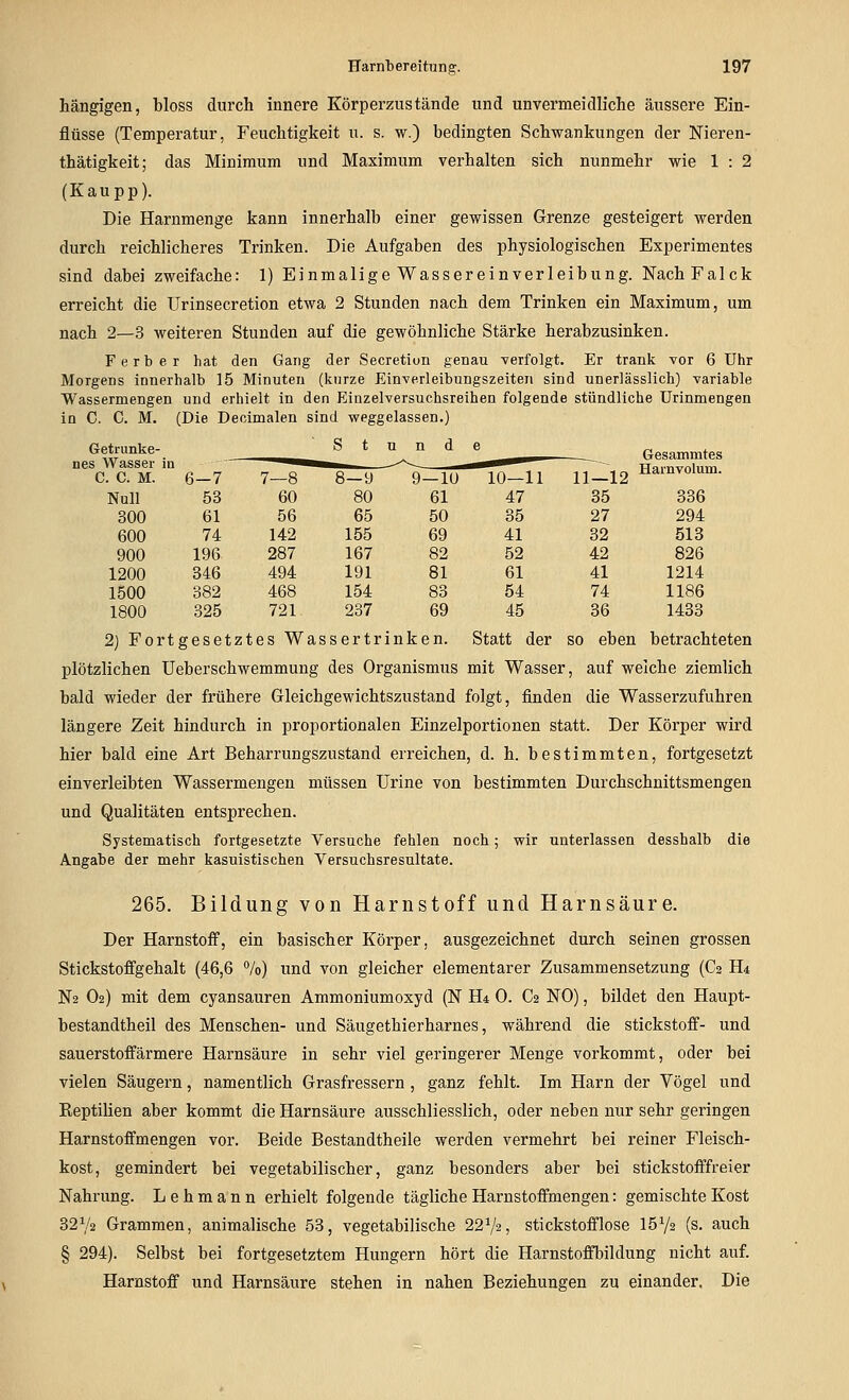 hängigen, bloss durch innere Körperzustände und unvermeidliche äussere Ein- flüsse (Temperatur, Feuchtigkeit u. s. w.) bedingten Schwankungen der Nieren- thätigkeit; das Minimum und Maximum verhalten sich nunmehr wie 1 : 2 (Kaupp). Die Harnmenge kann innerhalb einer gewissen Grenze gesteigert werden durch reichlicheres Trinken. Die Aufgaben des physiologischen Experimentes sind dabei zweifache: 1) Einmalige Wassereinverleibung. NachFalck erreicht die Urinsecretion etwa 2 Stunden nach dem Trinken ein Maximum, um nach 2—3 weiteren Stunden auf die gewöhnliche Stärke herabzusinken. F erb er hat den Gang der Secretiuii genau -verfolgt. Er trank vor 6 Uhr Morgens innerhalb 15 Minuten (kurze Einverleibungszeiten sind unerlässlich) variable Wassermengen und erhielt in den Einzelversuchsreihen folgende stündliche ürinmengen in C. C. M. (Die Deoimalen sind weggelassen.) Getrunke- S t n n d 9—10 e 10—11 11-12 Gesammtes nes Wasser in C. C. M. 6-7 7—8 Harnvolum. Null 53 60 80 61 47 35 336 300 61 56 65 50 35 27 294 600 74 142 155 69 41 32 513 900 196 287 167 82 52 42 826 1200 346 494 191 81 61 41 1214 1500 382 468 154 83 54 74 1186 1800 325 721 237 69 45 36 1433 2) Fortgesetztes Wassertrinken. Statt der so eben betrachteten plötzlichen Ueberschwemmung des Organismus mit Wasser, auf welche ziemlich bald wieder der frühere Gleichgewichtszustand folgt, finden die Wasserzufuhren längere Zeit hindurch in proportionalen Einzelportionen statt. Der Körper wird hier bald eine Art Beharrungszustand erreichen, d. h. bestimmten, fortgesetzt einverleibten Wassermengen müssen Urine von bestimmten Durchschnittsmengen und Qualitäten entsprechen. Systematisch fortgesetzte Versuche fehlen noch; wir unterlassen desshalb die Angabe der mehr kasuistischen Versuchsresultate. 265. Bildung von Harnstoff und Harnsäure. Der Harnstoif, ein basischer Körper, ausgezeichnet durch seinen grossen Stickstoffgehalt (46,6 7o) und von gleicher elementarer Zusammensetzung (C2 H4 N2 O2) mit dem cyansauren Ammoniumoxyd (N H4 0. C2 NO), bildet den Haupt- bestandtheil des Menschen- und Säugethierharnes, während die Stickstoff- und sauerstoffärmere Harnsäure in sehr viel geringerer Menge vorkommt, oder bei vielen Säugern, namentlich Grasfressern, ganz fehlt. Im Harn der Vögel und Reptilien aber kommt die Harnsäure ausschliesslich, oder neben nur sehr geringen Harnstoffmengen vor. Beide Bestandtheile werden vermehrt bei reiner Fleisch- kost, gemindert bei vegetabilischer, ganz besonders aber bei stickstofffreier Nahrung. Lehmann erhielt folgende tägliche Harnstoffmengen: gemischte Kost 32V2 Grammen, animalische 53, vegetabilische 22^2, stickstofflose 15V2 (s. auch § 294). Selbst bei fortgesetztem Hungern hört die Harnstoffbildung nicht auf. Harnstoff und Harnsäure stehen in nahen Beziehungen zu einander. Die