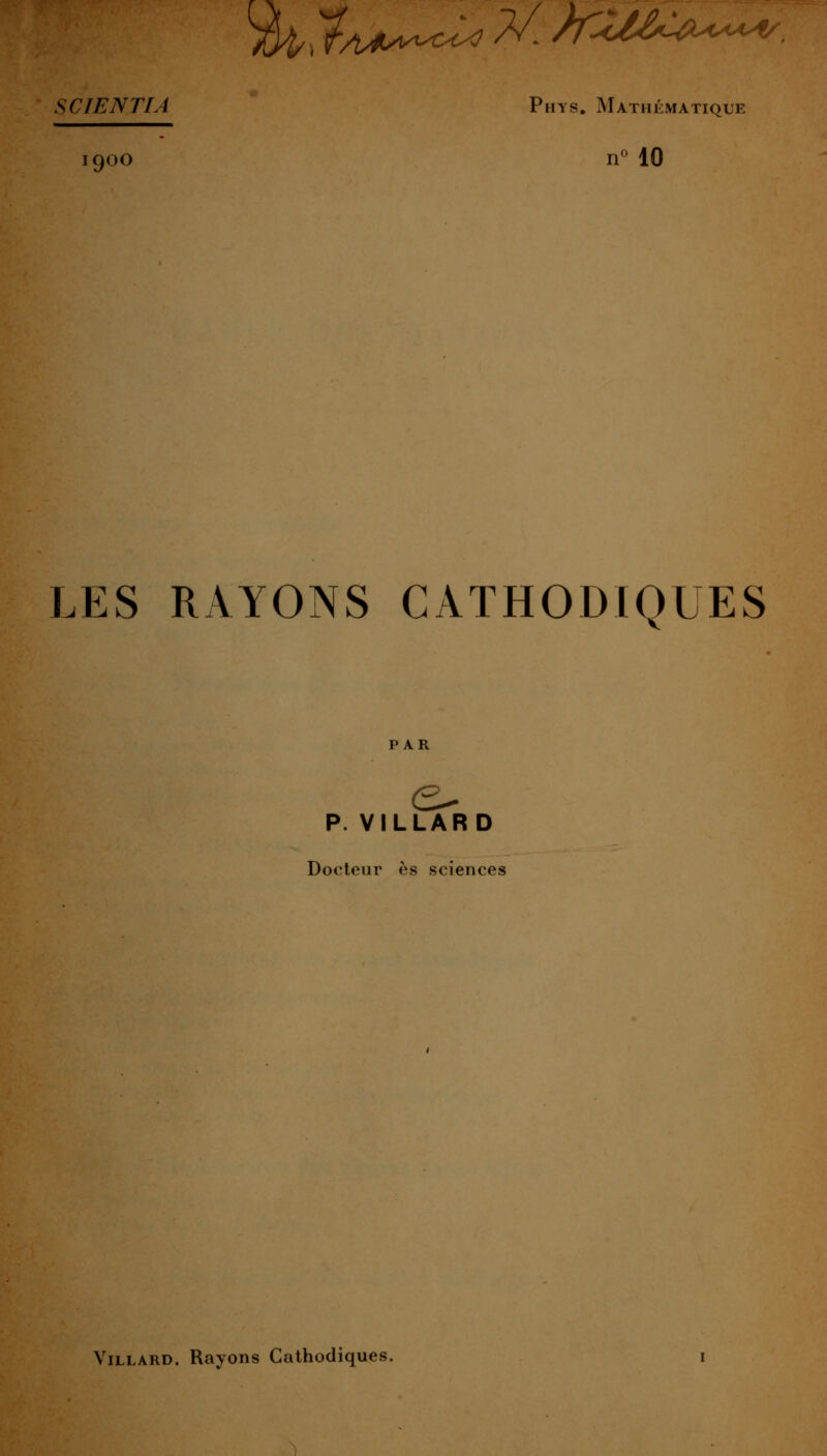 ^y^A.^UU^^cl^^^-MM-^^^^'-^. SCIENTIA Phys. Mathématique 1900 n^ 10 LES RAYONS CATHODIQUES p. VILLARD Docteur es sciences ViLLARD. Rayons Cathodiques.