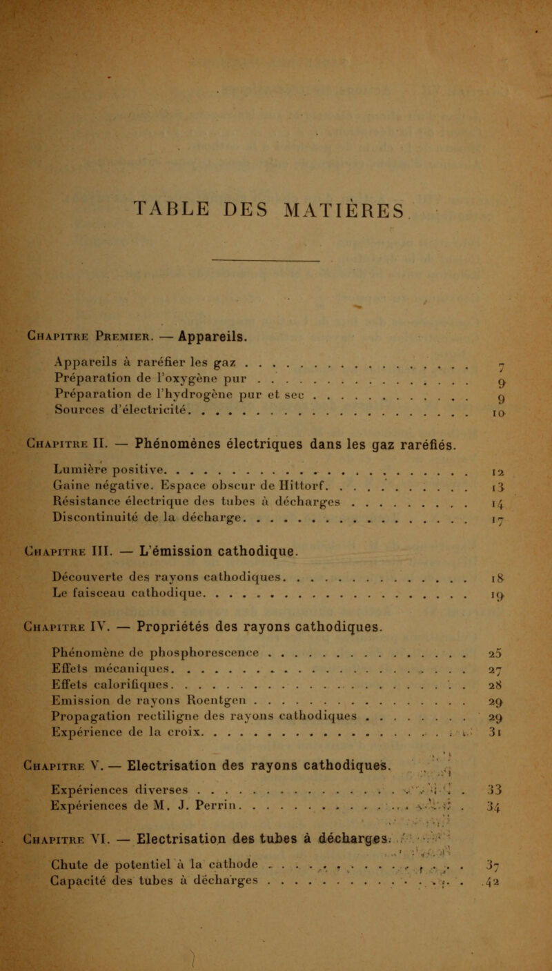 TABLE DES MATIÈRES lO Chapitre Premier. — Appareils. Appareils à raréfier les gaz Préparation de l'oxygène pur . q Préparation de l'hydrog-ène pur et sec q Sources d'électricité Chapitre II. — Phénomènes électriques dans les gaz raréfiés. Lumière positive 12 Gaine négative. Espace obscur de Hittorf 13, Résistance électrique des tubes à décharges 14 Discontinuité de la décharge ly Chapitre III. — L'émission cathodique. Découverte des rayons cathodiques 18^ Le faisceau cathodique. ic> Chapitre IV. — Propriétés des rayons cathodiques. Phénomène de phosphorescence 25 Effets mécaniques 27 Effets calorifiques 28 Emission de rayons Roentgen 29 Propagation rectiligne des rayons cathodiques 29 Expérience de la croix . 3i Chapitre V. — Electrisation des rayons cathodiqueis. Expériences diverses . i . . 33 Expériences de M. J. Perrin .' . 34 Chapitre YI. — Electrisation des tubes à décharges. Chute de potentiel à la cathode ,. ^ . ^. . 3; Capacité des tubes à décharges • :• • 42