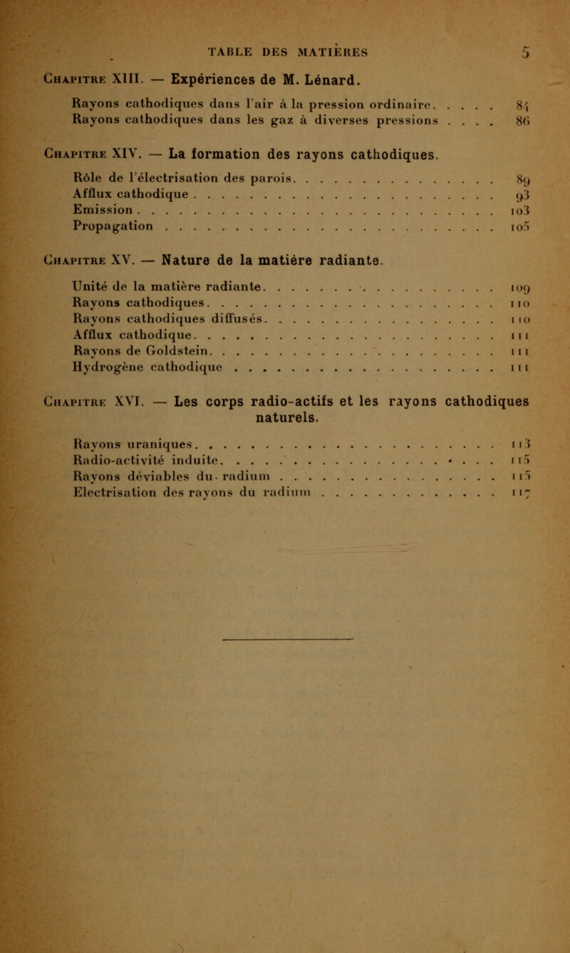 Chapitre XIII. — Expériences de M. Lénard. Rayons cathodiques dans l'air à la pression ordinaire 8^ Rayons cathodiques dans les gaz à diverses pressions .... 86 Chapitre XIV. — La formation des rayons cathodiques. Rôle de l'électrisation des parois H() Afflux cathodique cj'S Emission io3 Propagation io5 Chapitre XV. — Nature de la matière radiante. • • • • »^9 Unité de la matière radiante. Rayons cathodiques Rayons cathodiques diffusés. Afflux cathodique Rayons de Goldstein Hydrogène cathodique . . . Chapitre XVI. — Les corps radio-actifs et les rayons cathodiques naturels. Rayons uraniques ii3 Radio-activité induite «... ii5 Rayons déviables du-radium ii5 Electrisation des ravons du radium 117