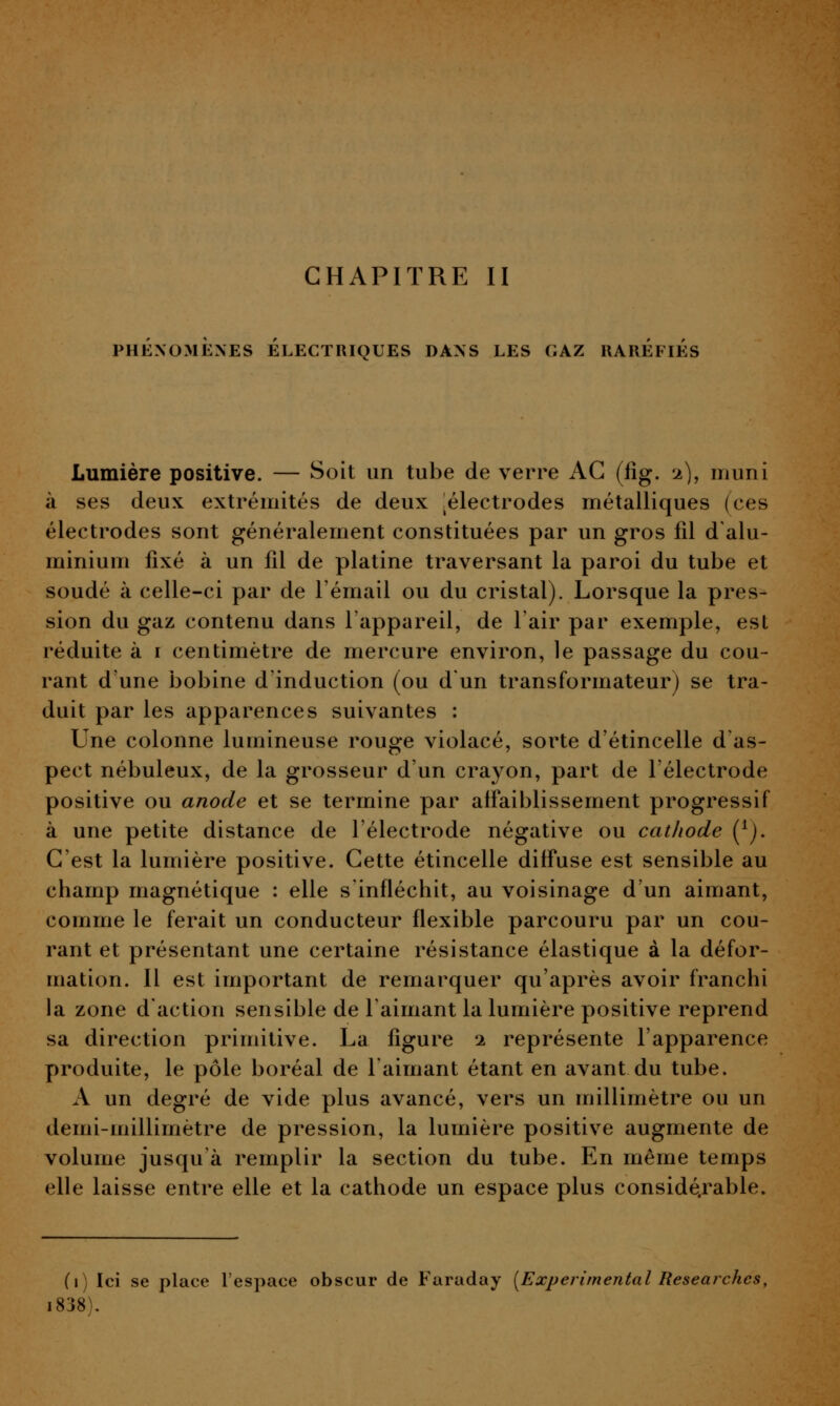 PHÉNOMÈNES ELECTRIQUES DANS LES GAZ UAREFlÉS Lumière positive. — Soit un tube de verre AG (lig. 2), muni à ses deux extrémités de deux :électrodes métalliques (ces électrodes sont généralement constituées par un gros fd d'alu- minium fixé à un fd de platine traversant la paroi du tube et soudé à celle-ci par de l'émail ou du cristal). Lorsque la pres- sion du gaz contenu dans l'appareil, de l'air par exemple, est réduite à i centimètre de mercure environ, le passage du cou- rant d'une bobine d'induction (ou d'un transformateur) se tra- duit par les apparences suivantes : Une colonne lumineuse rouge violacé, sorte d'étincelle d as- pect nébuleux, de la grosseur d'un crayon, part de l'électrode positive ou anode et se termine par affaiblissement progressif à une petite distance de l'électrode négative ou cathode (^j. C'est la lundère positive. Cette étincelle diffuse est sensible au champ magnétique : elle s infléchit, au voisinage d'un aimant, comme le ferait un conducteur flexible parcouru par un cou- rant et présentant une certaine résistance élastique à la défor- mation. Il est important de remarquer qu'après avoir franchi la zone d'action sensible de l'aimant la lumière positive reprend sa direction primitive. La figure 'i représente l'apparence produite, le pôle boréal de l'aimant étant en avant du tube. A un degré de vide plus avancé, vers un millimètre ou un demi-millimètre de pression, la lumière positive augmente de volume jusqu'à remplir la section du tube. En même temps elle laisse entre elle et la cathode un espace plus considé.rable. (1) Ici se place l'espace obscur de Faraday [Expérimental Researchcs, i838).