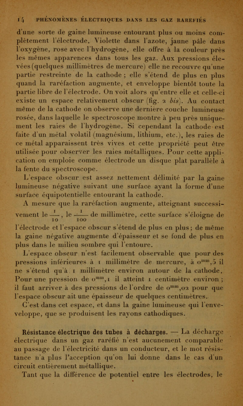 d'une sorte de gaine lumineuse entourant plus ou moins com- plètement l'électrode. Violette dans l'azote, jaune pâle dans l'oxygène, rose avec l'hydrogène, elle offre à la couleur près les mêmes apparences dans tous les gaz. Aux pressions éle- vées (quelques millimètres de mercure) elle ne recouvre qu'une partie restreinte de la cathode ; elle s'étend de plus en plus quand la raréfaction augmente, et enveloppe bientôt toute la partie libre de l'électrode. On voit alors qu'entre elle et celle-ci existe un espace relativement obscur (fîg. i bis). Au contact même de la cathode on observe une dernière couche lumineuse rosée, dans laquelle le spectroscope montre à peu près unique- ment les raies de l'hydrogène. Si cependant la cathode est faite d'un métal volatil (magnésium, lithium, etc.), les raies de ce métal apparaissent très vives et cette propriété peut être utilisée pour observer les raies métalliques. Pour cette appli- cation on emploie comme électrode un disque plat parallèle à la fente du spectroscope. L'espace obscur est assez nettement délimité par la gaine lumineuse négative suivant une surface ayant la forme d'une surface équipotentielle entourant la cathode. A mesure que la raréfaction augmente, atteignant successi- vement le —, le de millimètre, cette surface s'éloisrne de 10 lOO ^ l'électrode et l'espace obscur s'étend de plus en plus; de même la gaine négative augmente d'épaisseur et se fond de plus en plus dans le milieu sombre qui l'entoure. L'espace obscur n'est facilement observable que pour des pressions inférieures à i millimètre de mercure, à o^'^^j il ne s'étend qu'à i millimètre environ autour de la cathode. Pour une pression de o*\i il atteint i centimètre environ; il faut arriver à des pressions de l'ordre de o^\o2 pour que l'espace obscur ait une épaisseur de quelques centimètres. C'est dans cet espace, et dans la gaine lumineuse qui Tenve- veloppe, que se produisent les rayons cathodiques. Résistance électrique des tubes à décharges. — La décharge électrique dans un gaz raréfié n'est aucunement comparable au passage de l'électricité dans un conducteur, et le mot résis- tance n'a plus l'acception qu'on lui donne dans le cas d'un circuit entièrement métallique. Tant que la différence de potentiel entre les électrodes, le