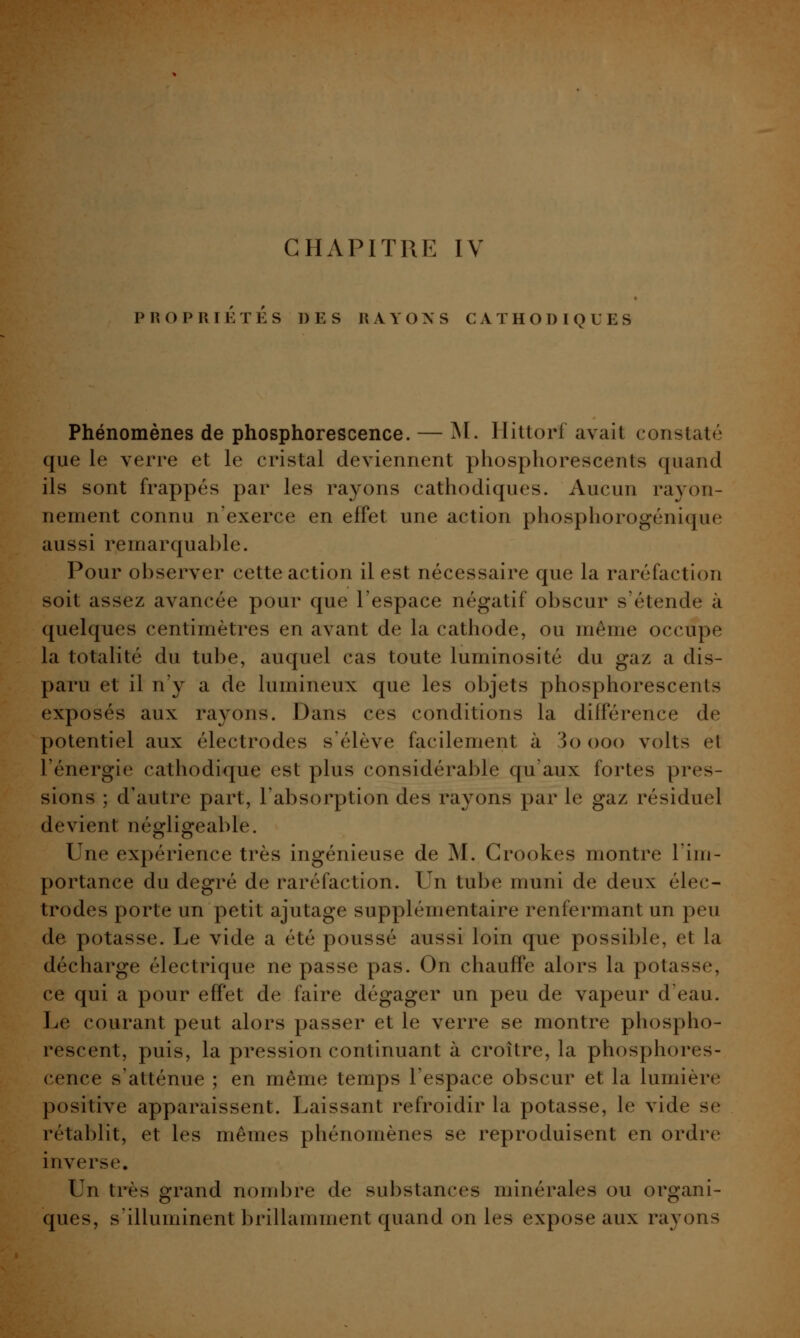 PROPRIÉTÉS DES RAYONS CATHODIQUES Phénomènes de phosphorescence. — M. Hittorf avait constaté que le verre et le cristal deviennent phosphorescents quand ils sont frappés par les rayons cathodiques. Aucun rayon- nement connu n'exerce en effet une action phosphorogénique aussi remarquable. Pour observer cette action il est nécessaire que la raréfaction soit assez avancée pour que l'espace négatif obscur s'étende à quelques centimètres en avant de la cathode, ou même occupe la totalité du tube, auquel cas toute luminosité du gaz a dis- paru et il n'y a de lumineux que les objets phosphorescents exposés aux rayons. Dans ces conditions la différence de potentiel aux électrodes s'élève facilement à 3o ooo volts el l'énergie cathodique est plus considérable qu'aux fortes pres- sions ; d'autre part, l'absorption des rayons par le gaz résiduel devient négligeable. Une expérience très ingénieuse de M. Grookes montre Tim- portance du degré de raréfaction. Un tube muni de deux élec- trodes porte un petit ajutage supplémentaire renfermant un peu de potasse. Le vide a été poussé aussi loin que possible, et la décharge électrique ne passe pas. On chauffe alors la potasse, ce qui a pour effet de faire dégager un peu de vapeur d'eau. Le courant peut alors passer et le verre se montre phospho- rescent, puis, la pression continuant à croître, la phosphores- cence s'atténue ; en même temps l'espace obscur et la lumière positive apparaissent. Laissant refroidir la potasse, le vide se rétablit, et les mêmes phénomènes se reproduisent en ordre inverse. Un très grand nombre de substances minérales ou organi- ques, s'illuminent brillamment quand on les expose aux rayons