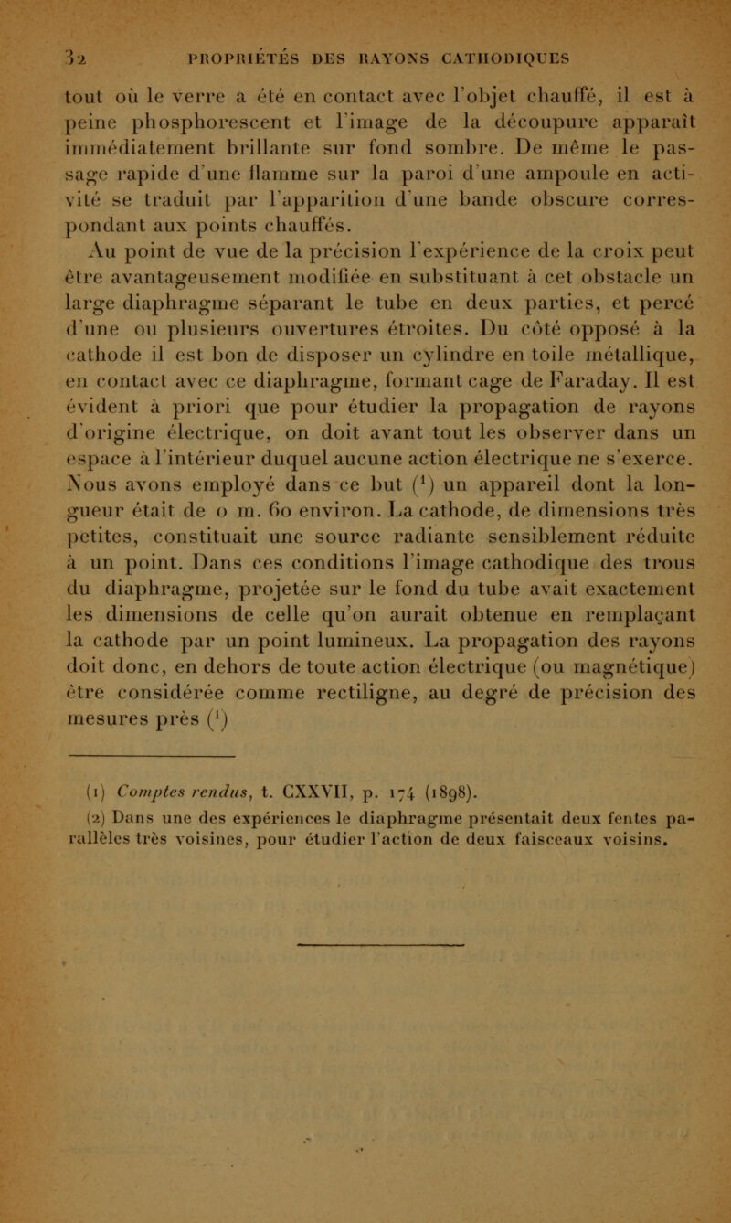 tout OÙ le verre a été en contact avec l'objet chauffé, il est à peine phosphorescent et l'image de la découpure apparaît immédiatement brillante sur fond sombre. De même le pas- sage rapide d'une flamme sur la paroi d'une ampoule en acti- vité se traduit par Tapparition dune bande o])scure corres- pondant aux points chauffés. Au point de vue de la précision Texpérience de la croix peut être avantageusement modifiée en substituant à cet obstacle un large diaphragme séparant le tube en deux parties, et percé d'une ou plusieurs ouvertures étroites. Du côté opposé à la cathode il est bon de disposer un cylindre en toile métallique, en contact avec ce diaphragme, formant cage de Faraday. Il est évident à priori que pour étudier la propagation de rayons d'origine électrique, on doit avant tout les observer dans un espace à l'intérieur duquel aucune action électrique ne s'exerce. Nous avons employé dans ce but (^) un appareil dont la lon- gueur était de o m. 60 environ. La cathode, de dimensions très petites, constituait une source radiante sensiblement réduite à un point. Dans ces conditions l'image cathodique des trous du diaphragme, projetée sur le fond du tube avait exactement les dimensions de celle qu'on aurait obtenue en remplaçant la cathode par un point lumineux. La propagation des rayons doit donc, en dehors de toute action électrique (ou magnétique) être considérée comme rectiligne, au degré de précision des mesures près (^j (i) Comptes rendus, t. GXXVII, p. 174 (1898). (2) Dans une des expériences le diaphragme présentait deux fentes pa- rallèles très voisines, pour étudier l'action de deux faisceaux voisins.