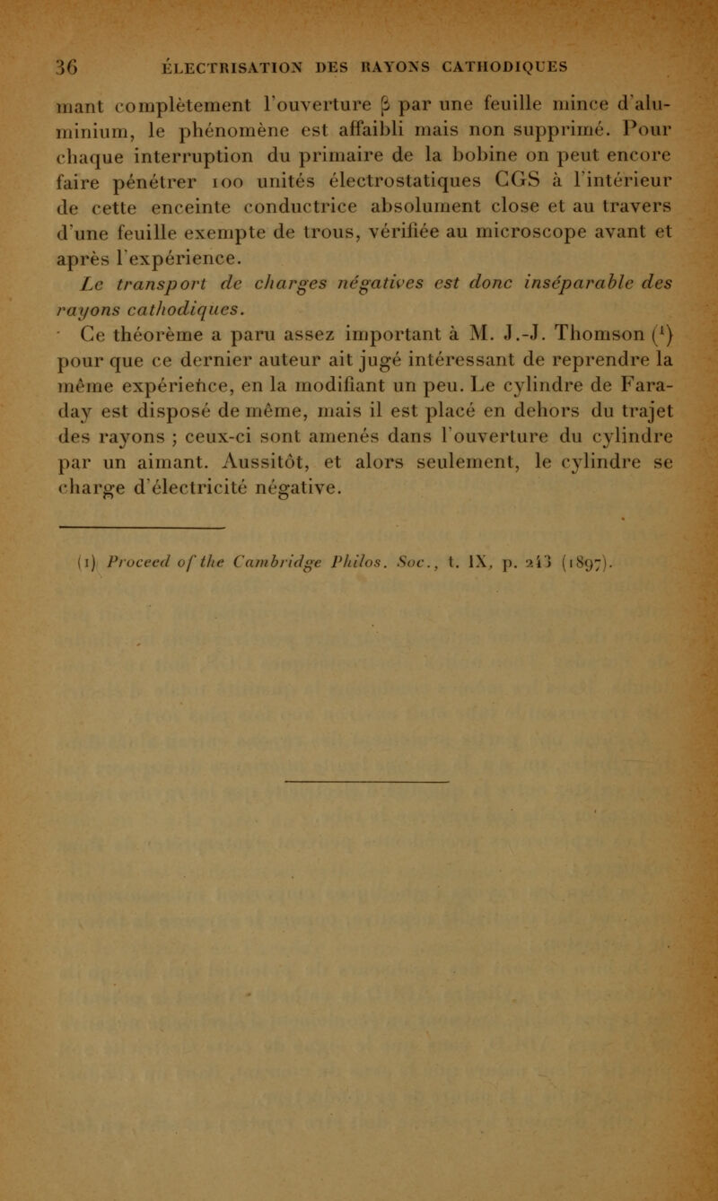 mant complètement l'ouverture ^ par une feuille mince d'alu- minium, le phénomène est affaibli mais non supprimé. Pour chaque interruption du primaire de la bobine on peut encore faire pénétrer loo unités électrostatiques CGS à l'intérieur de cette enceinte conductrice absolument close et au travers d'une feuille exempte de trous, vérifiée au microscope avant et après l'expérience. Le transport de charges négatwes est donc inséparable des rayons cathodiques. Ce théorème a paru assez important à M. J.-J. Thomson (^) pour que ce dernier auteur ait jugé intéressant de reprendre la même expérience, en la modifiant un peu. Le cylindre de Fara- day est disposé de même, mais il est placé en dehors du trajet des rayons ; ceux-ci sont amenés dans l'ouverture du cylindre par un aimant. Aussitôt, et alors seulement, le cylindre se charge d'électricité négative. (i) Pioceed of the Cambridge Philos. Soc, t. IX, p. 'l'i'j (1897)