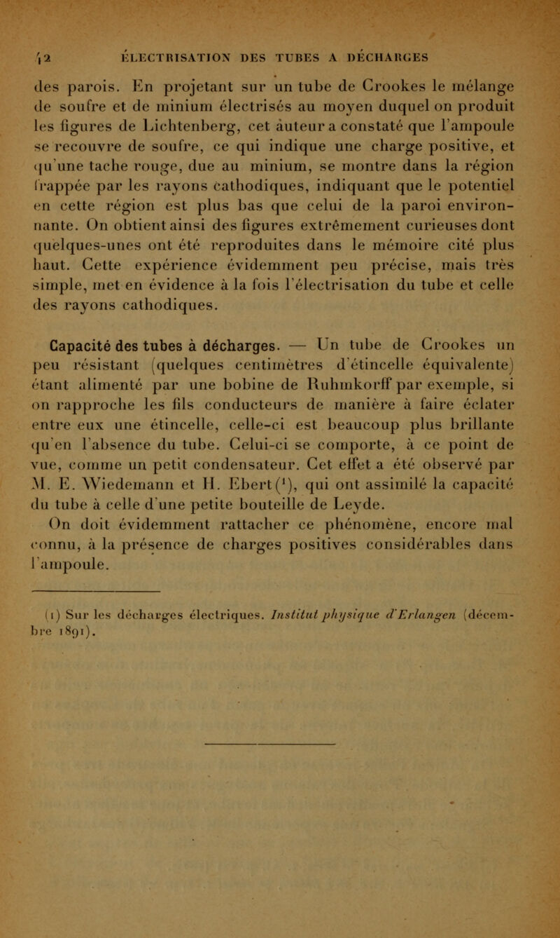 des parois. En projetant sur un tube de Grookes le mélange de soufre et de minium électrisés au moyen duquel on produit les figures de Lichtenberg, cet auteur a constaté que l'ampoule se recouvre de soufre, ce qui indique une charge positive, et (ju'une tache rouge, due au minium, se montre dans la région frappée par les rayons cathodiques, indiquant que le potentiel en cette région est plus bas que celui de la paroi environ- nante. On obtient ainsi des figures extrêmement curieuses dont quelques-unes ont été reproduites dans le mémoire cité plus haut. Cette expérience évidemment peu précise, mais très simple, met en évidence à la fois l'électrisation du tube et celle des rayons cathodiques. Capacité des tubes à décharges. — Un tube de Grookes un peu résistant [quelques centimètres d étincelle équivalente) étant alimenté par une bobine de Ruhmkorff par exemple, si on rapproche les fds conducteurs de manière à faire éclater entre eux une étincelle, celle-ci est beaucoup plus brillante qu'en l'absence du tube. Gelui-ci se comporte, à ce point de vue, comme un petit condensateur. Get effet a été observé par AI. E. Wiedemann et H. Ebert(^), qui ont assimilé la capacité du tube à celle d'une petite bouteille de Leyde. On doit évidemment rattacher ce phénomène, encore mal connu, à la présence de charges positives considérables dans l'ampoule. (i) Sur les déchauges électriques. Institut physique d'Erlangen (décem- bre 1891).