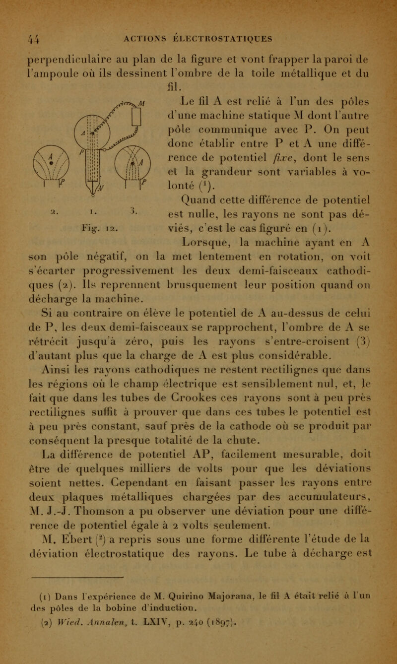 Fi or. i'->.. perpendiculaire au plan de la figure et vont frapper la paroi de l'ampoule où ils dessinent l'ombre de la toile métallique et du fil. Le fil A est relié à l'un des pôles d'une machine statique M dont l'autre pôle communique avec P. On peut donc établir entre P et A une diffé- rence de potentiel fixe^ dont le sens et la grandeur sont variables à vo- lonté (1). Quand cette différence de potentiel est nulle, les rayons ne sont pas dé- viés, c'est le cas figuré en (i). Lorsque, la machine ayant en A son pôle négatif, on la met lentement en rotation, on voit s'écarter progressivement les deux demi-faisceaux cathodi- ques (2). Ils reprennent brusquement leur position quand on décharge la machine. Si au contraire on élève le potentiel de A au-dessus de celui de P, les deux demi-faisceaux se rapprochent, l'ombre de A se rétrécit jusqu'à zéro, puis les rayons s'entre-croisent (3j d'autant plus que la charge de A est plus considérable. Ainsi les rayons cathodiques ne restent rectilignes que dans les régions où le champ électrique est sensiblement nul, et, Je fait que dans les tubes de Grookes ces rayons sont à peu près rectilignes suffit à prouver que dans ces tubes le potentiel est à peu près constant, sauf près de la cathode où se produit par conséquent la presque totalité de la chute. La différence de potentiel AP, facilement mesurable, doit être de quelques milliers de volts pour que les déviations soient nettes. Cependant en faisant passer les rayons entre deux plaques métalliques chargées par des accumulateurs, M. J.-J. Thomson a pu observer une déviation pour une diffé- rence de potentiel égale à 1 volts seulement. Isl, Ebert (^) a repris sous une forme différente l'étude de la déviation électrostatique des rayons. Le tube à décharge est (0 Dans lexpérience de M. Quirino Majorana, le fil A était relié à 1 un des pôles de la bobine d'induction.