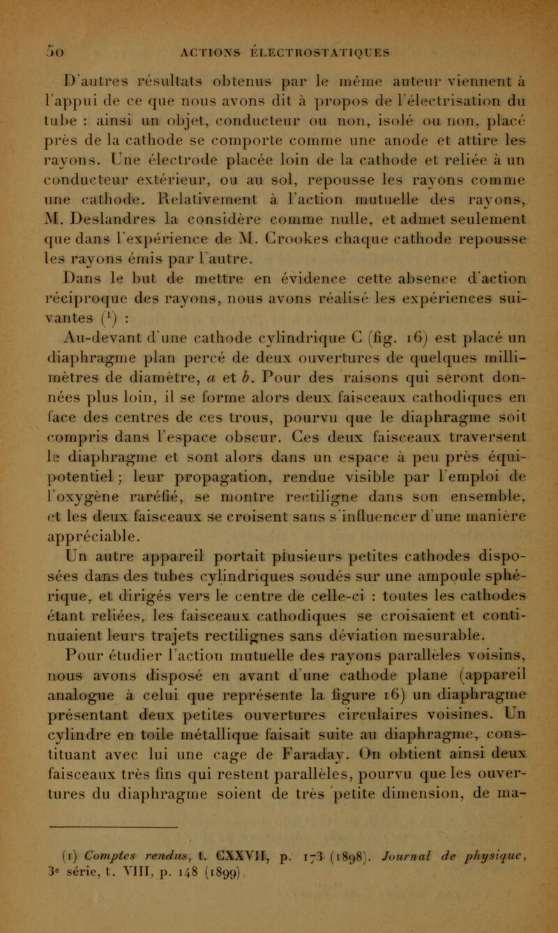 D'autres résultats obtenus par le même auteur viennent à l'appui de ce que nous avons dit à propos de lélectrisation du tube : ainsi un objet, conducteur ou non, isolé ou non, placé près de la cathode se comporte comme une anode et attire les rayons. Une électrode placée loin de la cathode et reliée à un conducteur extérieur, ou au sol, repousse les rayons comme une cathode. Relativement à l'action mutuelle des rayons, M. Deslandres la considère comme nulle, et admet seulement que dans l'expérience de M. Grookes chaque cathode repousse les rayons émis par l'autre. Dans le but de mettre en évidence cette absence d'action réciproque des rayons, nous avons réalisé les expériences sui- vantes (^) : Au-devant dune cathode cylindrique G (fîg. i6) est placé un diaphragme plan percé de deux ouvertures de quelques milli- mètres de diamètre, a et b. Pour des raisons qui seront don- nées plus loin, il se forme alors deux faisceaux cathodiques en face des centres de ces trous, pourvu que le diaphragme soit compris dans l'espace obscur. Ges deux faisceaux traversent le diaphragme et sont alors dans un espace à peu près équi- potentiel ; leur propagation, rendue visible par l'emploi de l'oxygène raréfié, se montre rectiligne dans son ensemble, et les deux faisceaux se croisent sans s'influencer d'une manière appréciable. Un autre appareil portait plusieurs petites cathodes dispo- sées dans des tubes cylindriques soudés sur une ampoule sphé- rique, et dirigés vers le centre de celle-ci : toutes les cathodes étant reliées, les faiseeaux cathodiques se croisaient et conti- nuaient leurs trajets rectilignes sans déviation mesurable. Pour étudier l'action mutuelle des rayons parallèles voisins, nous avons disposé en avant d'une cathode plane (appareil analogue à celui que représente la figure i6) un diaphragme présentant deux petites ouvertures circulaires voisines. Un cylindre en toile métallique faisait suite au diaphragme, cons- tituant avec lui une cage de Faraday. On obtient ainsi deux faisceaux très fms qui restent parallèles, pourvu que les ouver- tures du diaphragme soient de très petite dimension, de ma- (i) Comptes rendus, t. GXXVJI, p. 173 (1898). Journal de physique, 30 série, t. YIII, p. 148 (1899)