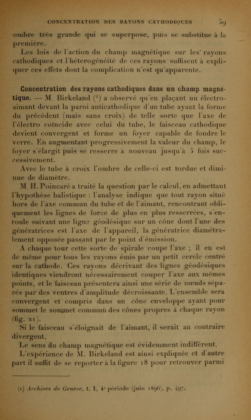 ()iiil)re très grande qui se superpose, puis se sul)stitue à hi première. Les lois de Taction du cliauip uiagnélique sur les* rayons cathodiques et l'hétérogénéité de ces rayons suffisent à expli- quer ces effets dont la complication n'est qu'apparente. Concentration des rayons cathodiques dans un champ magné- tique. — M. Birkeland (/) a observé qu'en plaçant un électro- aimant devant la paroi anticathodique dun tube ayant la forme du précédent (mais sans croix) de telle sorte que l'axe de l'électro coïncide avec celui du tube, le faisceau cathodique devient convergent et forme un foyer capable de fondre le verre. En augmentant progressivement la valeur du champ, le foyer s'élargit puis se resserre à nouveau jusqu'à j fois suc- cessivement. Avec le tube à croix l'ombre de celle-ci est tordue et dimi- nue de diamètre. M. H. Poincaré a traité la question par le calcul, en admettant l'hypothèse balistique : l'analyse indique que tout rayon situé hors de l'axe commun du tube et de l'aimant, rencontrant obli- quement les lignes de force de plus en plus resserrées, s'en- roule suivant une ligne géodésique sur un cône dont l'une des génératrices est l'axe de l'appareil, la génératrice diamétra- lement opposée passant par le point d'émission. A chaque tour cette sorte de spirale coupe l'axe ; il en est de même pour tous les rayons émis par un petit cercle centré sur la cathode. Ces rayons décrivant des lignes géodésiques identiques viendront nécessairement couper l'axe aux mêmes points, et le faisceau présentera ainsi une série de nœuds sépa- rés par des ventres d'amplitude décroissante. L'ensemble sera convergent et compris dans un cône enveloppe ayant pour sommet le som^met commun des cônes propres à chaque rayon (fig...). Si le faisceau s'éloignait de 1 aimant, il serait au contraire divergent. Le sens du champ magnétique est évidemment indifférent. L'expérience de M. Birkeland est ainsi expliquée et d'autre part il suffit de se reporter à la figure i8 pour retrouver parmi