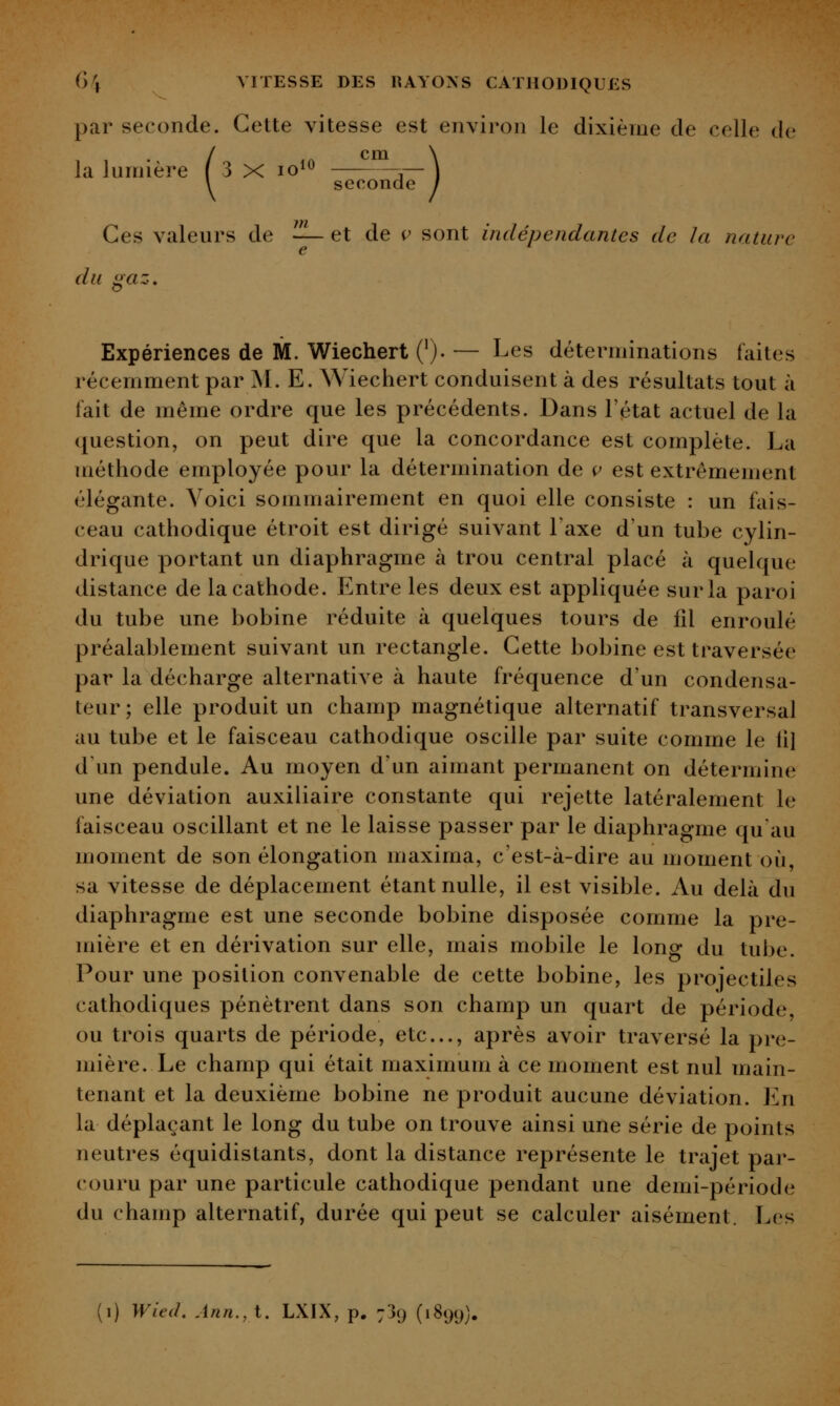 par seconde. Cette vitesse est environ le dixième de celle de la lumière f 3 x lo^^ cm seconde Ces valeurs de — et de v sont indépendantes de la nature e du gaz. Expériences de M. Wiechert ('). — Les déterminations laites récemment par M. E. Wiechert conduisent à des résultats tout à fait de même ordre que les précédents. Dans l'état actuel de la question, on peut dire que la concordance est complète. La méthode employée pour la détermination de ç est extrêmement élégante. Voici sommairement en quoi elle consiste : un fais- ceau cathodique étroit est dirigé suivant Taxe d'un tube cylin- drique portant un diaphragme à trou central placé à quelque distance de la cathode. Entre les deux est appliquée sur la paroi du tube une bobine réduite à quelques tours de fil enroulé préalablement suivant un rectangle. Cette bobine est traversée par la décharge alternative à haute fréquence d'un condensa- teur ; elle produit un champ magnétique alternatif transversal au tube et le faisceau cathodique oscille par suite comme le iil d'un pendule. Au moyen d'un aimant permanent on détermine une déviation auxiliaire constante qui rejette latéralement le faisceau oscillant et ne le laisse passer par le diaphragme qu'au moment de son élongation inaxima, c'est-à-dire au moment où, sa vitesse de déplacement étant nulle, il est visible. Au delà du diaphragme est une seconde bobine disposée comme la pre- mière et en dérivation sur elle, mais mobile le long du tube. Pour une position convenable de cette bobine, les projectiles cathodiques pénètrent dans son champ un quart de période, ou trois quarts de période, etc., après avoir traversé la pre- mière. Le champ qui était maximum à ce moment est nul main- tenant et la deuxième bobine ne produit aucune déviation. En la déplaçant le long du tube on trouve ainsi une série de points neutres équidistants, dont la distance représente le trajet par- couru par une particule cathodique pendant une demi-période du champ alternatif, durée qui peut se calculer aisément. Les (i) Wlcil. Ann.,t. LXIX, p. 739 (1899).