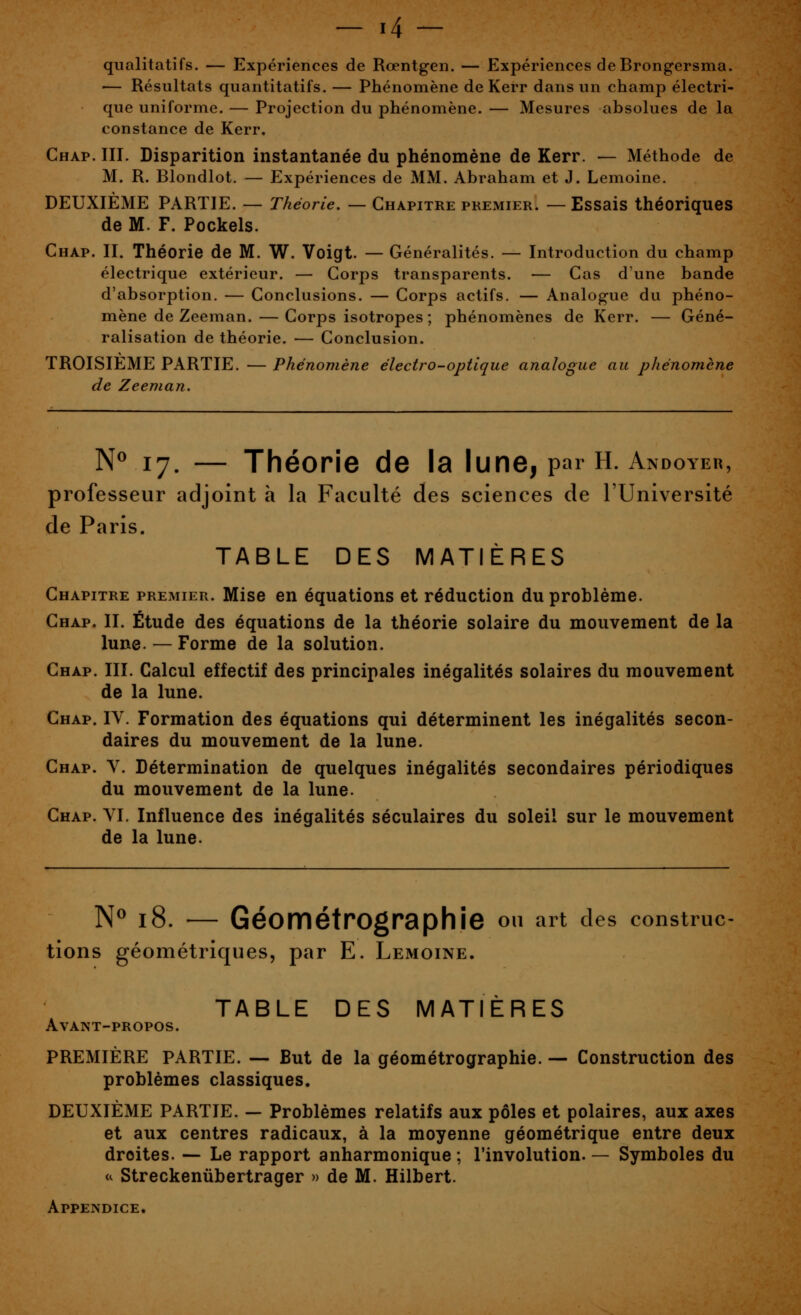 qualitatifs. — Expériences de Rœntgen. — Expériences de Brongersma. — Résultats quantitatifs. — Phénomène de Kerr dans un champ électri- que uniforme. — Projection du phénomène. — Mesures absolues de la constance de Kerr. Ghap. III. Disparition instantanée du phénomène de Kerr. — Méthode de M. R. Blondlot. — Expériences de MM. Abraham et J. Lemoine. DEUXIÈME PARTIE. — Théorie. — Chapitre premier. —Essais théoriques de M. F. Pockels. Chap. II. Théorie de M. W. Voigt. — Généralités. — Introduction du champ électrique extérieur. — Corps transparents. — Cas d'une bande d'absorption. — Conclusions. — Corps actifs. — Analogue du phéno- mène de Zeeman.— Corps isotropes ; phénomènes de Kerr. — Géné- ralisation de théorie. — Conclusion. TROISIEME PARTIE. — Phénomène électro-optique analogue au phénomène de Zeeman. N^ 17. — Théorie de la lune, pai H. Andoyer, professeur adjoint à la Faculté des sciences de l'Université de Paris. TABLE DES MATIÈRES Chapitre premier. Mise en équations et réduction du problème. Chap. II. Étude des équations de la théorie solaire du mouvement de la lune. — Forme de la solution. Chap. III. Calcul effectif des principales inégalités solaires du mouvement de la lune. Chap. IV. Formation des équations qui déterminent les inégalités secon- daires du mouvement de la lune. Chap. V. Détermination de quelques inégalités secondaires périodiques du mouvement de la lune. Chap. YI. Influence des inégalités séculaires du soleil sur le mouvement de la lune. N^ 18. — GéométrOgraphîe ou art des construc- tions géométriques, par E. Lemoine. TABLE DES MATIÈRES Avant-propos. PREMIÈRE PARTIE. — But de la géométrographie. — Construction des problèmes classiques. DEUXIÈME PARTIE. — Problèmes relatifs aux pôles et polaires, aux axes et aux centres radicaux, à la moyenne géométrique entre deux droites. — Le rapport anharmonique ; l'involution. — Symboles du u Streckenûbertrager » de M. Hilbert. Appendice.