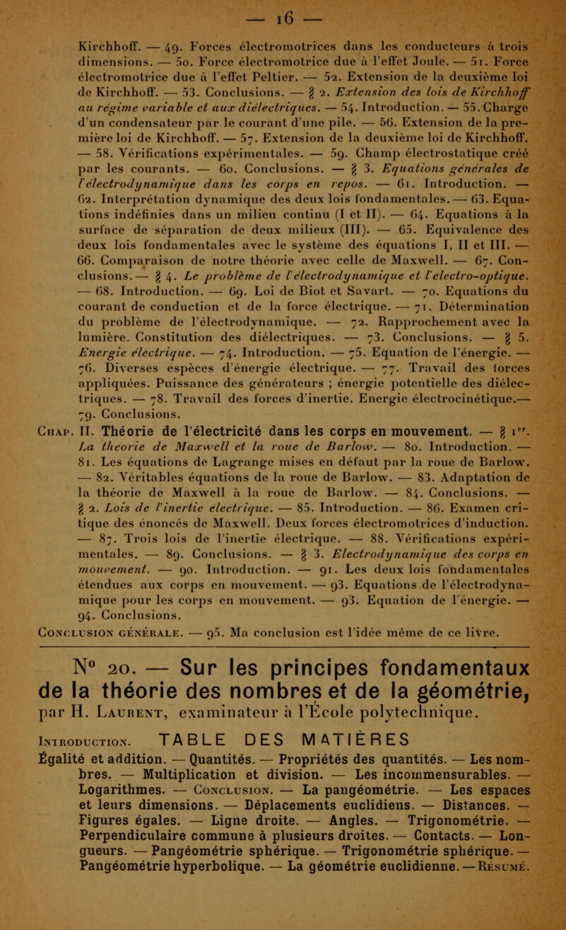 Kirchhoff. — 49. Forces électromotrices dans les conducteurs à trois dimensions. — 5o. Force électromotrice due à l'effet Joule. — 5i. Force électromotrice due à l'effet Peltier. — 5'2. Extension de la deuxième loi de Kirchhoff. — 53. Conclusions. — § 2. Extension des lois de Kirchhoff au régime variable et aux diélectriques. — 54- Introduction. — 55. Gharg-e d'un condensateur par le courant d'une pile. — 56. Extension de la pre- mière loi de Kirchhoff. — 5;. Extension de la deuxième loi de Kirchhoff. — 58. Vérifications exjiérimentales. — 59. Champ électrostatique créé par les courants. — 60. Conclusions. — § 3. Equations générales de rélectrodynamique dans les corps en repos. — Gi. Introduction. — (j'i. Interprétation dynamique des deux lois fondamentales.— (i3. Equa- tions indéfinies dans un milieu continu (I et II). — 64. Equations à la surface de séparation de deux milieux (III). — 65. Equivalence des deux lois fondamentales avec le système des équations I, II et III. — (d(S. Comparaison de notre théorie avec celle de Maxwell. — 67. Con- clusions.— § 4* Le problème de Vélectrodynamique et Vélectro-optique. — 68. Introduction. — 69. Loi de Biot et Savart. — 70. Equations du courant de conduction et de la force électrique. — 71. Détermination du problème de l'électrodynamique. — 72. Rapprochement avec la lumière. Constitution des diélectriques. — 73. Conclusions. — g 5. Energie électrique. — 74. Introduction. — 75. Equation de l'énergie. — 76. Diverses espèces d'énergie électrique. — 77. Travail des lorces appliquées. Puissance des générateurs ; énergie potentielle des diélec- triques. — 78. Travail des forces d'inertie. Energie électrocinétique.— 79. Conclusions. CiiAp. II. Théorie de l'électricité dans les corps en mouvement. — § i''. La théorie de Maxwell et la roue de Barlow. — 80. Introduction. — 81. Les équations de Lagrange mises en défaut par la roue de Barlow. — 82. Véritables équations de la roue de Barlow. — 83. Adaptation de la théorie de Maxwell à la roue de Barlow. — 84. Conclusions. — § 1. Lois de Vinertie électrique. — 85. Introduction. — 86. Examen cri- tique des énoncés de Maxwell. Deux forces électromotrices d'induction. — 87. Trois lois de l'inertie électrique. — 88. Vérifications expéri- mentales. — 89. Conclusions. — § 3. Electrodynamique des corps en mouvement. — 90. Introduction. — 91. Les deux lois fondamentales étendues aux corps en mouvement. — 93. Equations de l'électrodyna- mique pour les corps en mouvement. — 93. Equation de l'énergie. — 94. Conclusions. Conclusion générale. — 95. Ma conclusion est l'idée môme de ce livre. N 20. — Sur les principes fondamentaux de la théorie des nombres et de la géométrie, par H. Laurent, examinateur h l'Ecole polytechnique. Introduction. TABLE DES MATIÈRES Égalité et addition. — Quantités. — Propriétés des quantités. — Les nom- bres. — Multiplication et division. — Les incommensurables. — Logarithmes. — Conclusion. — La pangéométrie. — Les espaces et leurs dimensions. — Déplacements euclidiens. — Distances. — Figures égales. — Ligne droite. — Angles. — Trigonométrie. — Perpendiculaire commune à plusieurs droites. — Contacts. — Lon- gueurs. — Pangéométrie sphérique. — Trigonométrie sphérique.— Pangéométrie hyperbolique. — La géométrie euclidienne. —Résumé.