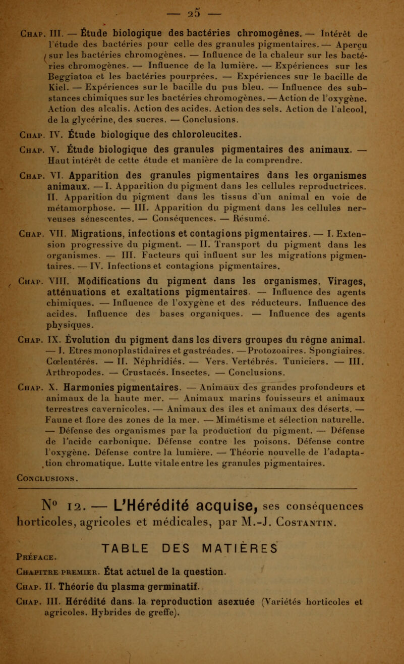 2D Chap. III. — Étude biologique des bactéries chromogénes. — Intérêt de l'étude des bactéries pour celle des granules pigmentaires.— Aperçu / sur les bactéries chromogènes. — Influence de la chaleur sur les bacté- ries chromogènes. — Influence de la lumière. — Expériences sur les Beggiatoa et les bactéries pourprées. — Expériences sur le bacille de Kiel. — Expériences sur le bacille du pus bleu. — Influence des sub- stances chimiques sur les bactéries chromogènes. —Action de l'oxygène. Action des alcalis. Action des acides. Action des sels. Action de l'alcool, de la glycérine, des sucres. — Conclusions. GiiAp. IV. Étude biologique des chloroleucites. Chap. V. Étude biologique des granules pigmentaires des animaux. — Haut intérêt de cette étude et manière de la comprendre. Chap. YI. Apparition des granules pigmentaires dans les organismes animaux. —I. Apparition du pigment dans les cellules reproductrices. II. Apparition du pigment dans les tissus d'un animal en voie de métamorphose. — III. Apparition du pigment dans les cellules ner- veuses sénescentes. — Conséquences. — Résumé. Chap. VIL Migrations, infections et contagions pigmentaires. — I. Exten- sion progressive du pigment. — II. Transport du pigment dans les organismes. — III. Facteurs qui influent sur les migrations pigmen- taires.— IV. Infections et contagions pigmentaires. Chap. VIII. Modifications du pigment dans les organismes, Virages, atténuations et exaltations pigmentaires. — Influence des agents chimiques. — Influence de l'oxygène et des réducteurs. Influence des acides. Influence des bases organiques. — Influence des agents physiques. Chap. IX. Évolution du pigment dans les divers groupes du régne animal. — I. Etres monoplastidaires et gastréades. —Protozoaires. Spongiaires. Cœlentérés. — II. Néphridiés. — Vers. Vertébrés. Tuniciers. — III. Arthropodes. — Crustacés. Insectes. — Conclusions. Chap. X. Harmonies pigmentaires. — Animaux des grandes profondeurs et animaux de la haute mer. — Animaux marins fouisseurs et animaux terrestres cavernicoles. — Animaux des îles et animaux des déserts. — Faune et flore des zones de la mer. —Mimétisme et sélection naturelle. — Défense des organismes par la production du pigment. — Défense de l'acide carbonique. Défense contre les poisons. Défense contre l'oxygène. Défense contre la lumière. — Théorie nouvelle de l'adapta- tion chromatique. Lutte vitale entre les granules pigmentaires. Conclusions. N^ 12. — L'Hérédité acquise, ses conséquences horticoles, agricoles et médicales, par M.-J. Costantin. TABLE DES MATIÈRES Préface. Chapitre premier. État actuel de la question. Chap. II. Théorie du plasma germinatif. Chap. III. Hérédité dans la reproduction asexuée (Variétés horticoles et agricoles. Hybrides de greffe).