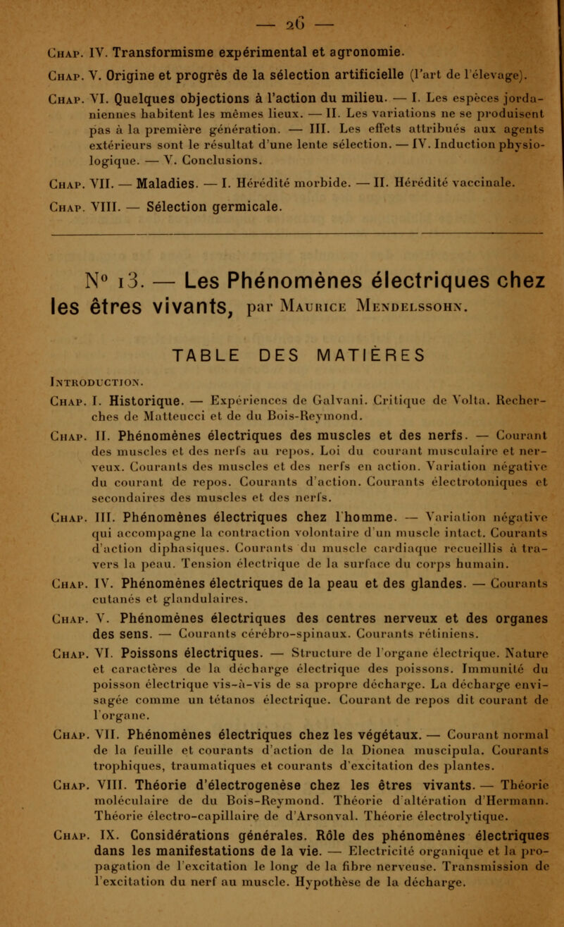 Chap. IV. Transformisme expérimental et agronomie. Ghap. V. Origine et progrès de la sélection artificielle (Fait de l'élevage). Chap. VI. Quelques objections à l'action du milieu. — I. Les espèces jorda- niennes habitent les mêmes lieux. — II. Les variations ne se produisent pas à la première g-énération. — III. Les effets attribués aux agents extérieurs sont le résultat d'une lente sélection. — IV. Induction physio- logique. — V. Conclusions. Chap. VII. — Maladies. — I. Hérédité morbide. — II. Hérédité vaccinale. Chap. VIII. — Sélection germicale. N« i3. — Les Phénomènes électriques chez les êtres vivants, par Maurice Mendelssohn. TABLE DES MATIÈRES Introduction. Chap. I. Historique. — Expériences de Galvani. Critique de Volta. Recher- ches de Matteucci et de du Bois-Reymond. Chap. IL Phénomènes électriques des muscles et des nerfs. — Courant des muscles et des nerfs au repos. Loi du courant musculaire et ner- veux. Courants des muscles et des nerfs en action. Variation négative du courant de repos. Gourants d'action. Courants électrotoniques et secondaires des muscles et des nerfs. Chap. III. Phénomènes électriques chez Lhomme. — Variation négative qui accompagne la contraction volontaire d un muscle intact. Courants d'action diphasiqucs. Courants du muscle cardiaque recueillis à tra- vers la peau. Tension électrique de la surface du corps humain. Chap. IV. Phénomènes électriques de la peau et des glandes. — Courants cutanés et glandulaires. Chap. V. Phénomènes électriques des centres nerveux et des organes des sens. — Courants cérébro-spinaux. Courants rétiniens. Chap. VI. Poissons électriques. — Structure de l'organe électrique. Nature et caractères de la décharge électrique des poissons. Immunité du poisson électrique vis-à-vis de sa propre décharge. La décharge envi- sagée comme un tétanos électrique. Courant de repos dit courant do l'organe. Chap. VIL Phénomènes électriques chez les végétaux. — Courant normal de la feuille et courants d'action de la Dionea muscipula. Courants trophiques, traumatiques et courants d'excitation des j:>lantes. Chap. VIII. Théorie d'électrogenèse chez les êtres vivants. — Théorie moléculaire de du Bois-Reymond. Théorie d altération d'Hermann. Théorie électro-capillaire de d'Arsonval. Théorie électrolytique. Chap. IX. Considérations générales. Rôle des phénomènes électriques dans les manifestations de la vie. — Electricité organique et la pro- pagation de l'excitation le long de la fibre nerveuse. Transmission de l'excitation du nerf au muscle. Hypothèse de la décharge.