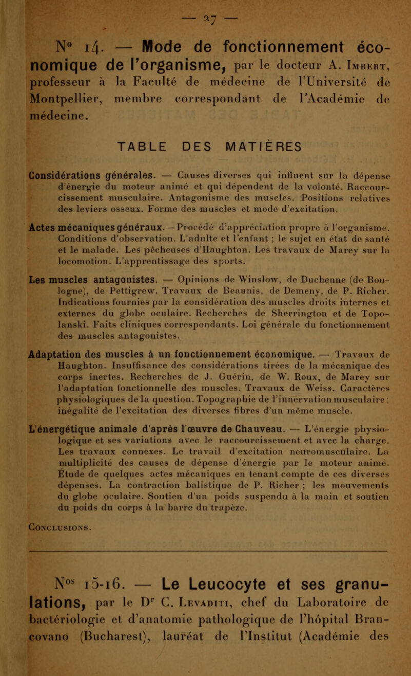 — 9.7 — N^ 14. — Mode de fonctionnement éco- nomique de l'organisme, par le docteur A. Imbkrt, professeur à la Faculté de médecine de l'Université de Montpellier, membre correspondant de l'Académie de médecine. TABLE DES MATIÈRES Considérations générales. — Causes diverses qui influent sur la dépense d'énerg-ie du moteur animé et qui dépendent de la volonté. Raccour- cissement musculaire. Antagonisme des muscles. Positions relatives des leviers osseux. Forme des muscles et mode d'excitation. Actes mécaniques généraux. —Procédé d'appréciation propre à l'organisme. Conditions d'observation. L'adulte et l'enfant ; le sujet en état de santé et le malade. Les pêcheuses d'Haughton. Les travaux de Marey sur la locomotion. L'apprentissage des sports. Les muscles antagonistes. — Opinions de Winslow, de Duchenne (de Bou- logne), de Pettigrevv. Travaux de Beaunis, de Demeny, de P. Richer. Indications fournies par la considération des muscles droits internes et externes du globe oculaire. Recherches de Sherrington et de Topo- lanski. Faits cliniques correspondants. Loi générale du fonctionnement des muscles antagonistes. Adaptation des muscles à un fonctionnement économique. — Travaux de Haughton. Insuffisance des considérations tirées de la mécanique des corps inertes. Recherches de J. Guérin, de \V. Roux, de Marey sur l'adaptation fonctionnelle des muscles. Travaux de Weiss. Caractères physiologiques delà question. Topographie de l'innervation musculaire ; inégalité de l'excitation des diverses libres d'un même muscle. L'énergétique animale d'après l'œuvre de Chauveau. — L'énergie physio- logique et ses variations avec le raccourcissement et avec la charge. Les travaux connexes. Le travail d'excitation neuromusculaire. La multiplicité des causes de dépense d'énergie par le moteur animé. Etude de quelques actes mécaniques en tenant compte de ces diverses dépenses. La contraction balistique de P. Richer ; les mouvements du globe oculaire. Soutien d'un i)oids suspendu à la main et soutien du poids du corps à la barre du trapèze. Conclusions. N^' i5-i6. — Le Leucocyte et ses granu- lationSj p^^ l^ ^^ C. Levadih, chef du Laboratoire de bactériologie et d'anatomie pathologique de l'hôpital Bran- covano (Bucharest), lauréat de l'Institut (Académie des