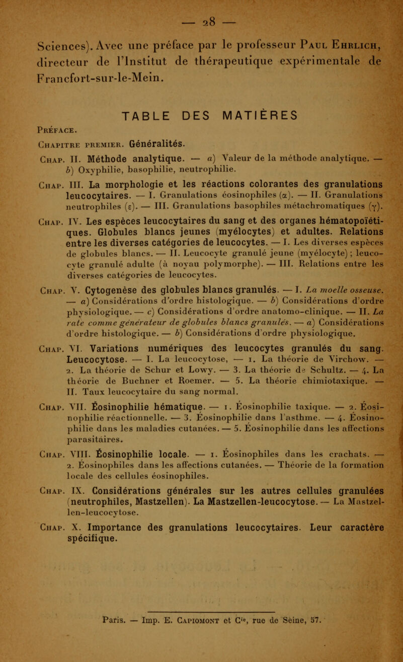 Sciences). Avec vine préface par le professeur Paul Ehrlich, directeur de l'Institut de thérapeutique expérimentale de Francfort-sur-le-Meln. TABLE DES MATIÈRES Préface. Chapitre premier. Généralités. Ghap. II. Méthode analytique. — a) Valeur de la méthode analytique. — b) Oxyphilie, basophilie, neutrophilie. Chap. III. La morphologie et les réactions colorantes des granulations leucocytaires. — I. Granulations éosinophiles (a). — II. Granulations neutrophiles (s). — III. Granulations basophiles niétachromatiques (y). Chap. IV. Les espèces leucocytaires du sang et des organes hématopoïéti- ques. Globules blancs jeunes (myélocytes) et adultes. Relations entre les diverses catégories de leucocytes. — I. Les diverses espèces de globules blancs. — II. Leucocyte granulé jeune (myélocyte) ; leuco- cyte granulé adulte (à noyau polymorphe). — III. Relations entre les diverses catégories de leucocytes. Chap. V. Cytogenèse des globules blancs granulés. — I. La moelle osseuse. — à) Considérations d'ordre histologique. — b) Considérations d'ordre physiologique. — c) Considérations d'ordre anatomo-clinique. — II. La rate comme générateur de globules blancs granulés. — a) Considérations d'ordre histologique. — b) Considérations d'ordre physiologique. Chap. VI. Variations numériques des leucocytes granulés du sang. Leucocytose. — I. La leucocytose, — i. La théorie de Virchow. — 2. La théorie de Schur et Lowy. — 3. La théorie de Schultz. — 4. La théorie de Buchner et Roemer. — 5. La théorie chimiotaxique. — II. Taux leucocytaire du sang normal. Chap. VIL Éosinophilie hématique. — i. Éosinophilie taxique. — 2. Éosi- nophilie réactionnelle. — 3. Éosinophilie dans l'asthme. — 4. Eosino- philie dans les maladies cutanées. — 5. Eosinophilie dans les afi'ections parasitaires. Chap. VIII. Éosinophilie locale. — i. Eosinophiles dans les crachats. — 2. Eosinophiles dans les affections cutanées. — Théorie de la formation locale des cellules éosinophiles. Chap. IX. Considérations générales sur les autres cellules granulées (neutrophiles, Mastzellen). La Mastzellen-leucocytose.— La Mastzel- Icn-leucocytose. Chap. X. Importance des granulations leucocytaires. Leur caractère spécifique. Paris. — Imp. E. Gapiomont et G's rue de Seine, 57.