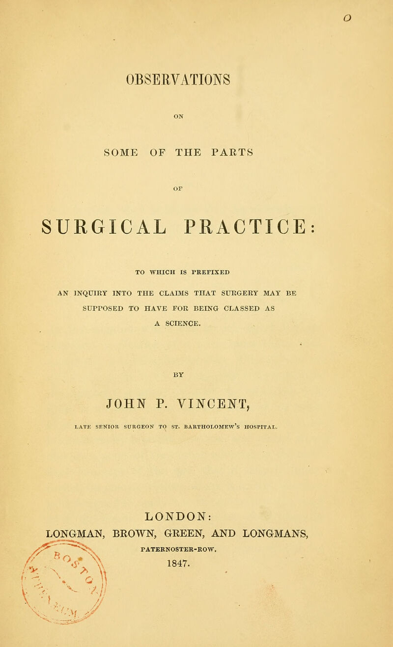 OBSERVATIONS SOME OF THE PARTS SURGICAL PRACTICE: TO WHICH IS PREFIXED AN INQUIRY INTO THE CLAIMS THAT SURGERY MAY BE SUPPOSED TO HAVE FOR BEING CLASSED AS A SCIENCE. BY JOHN P. VINCENT, LATE SENIOR SURGEON TO ST. BARTHOLOMEWS HOSPITAL. LONDON: LONGMAN, BROWN, GREEN, AND LONGMANS, /^~ PATERNOSTER-ROW. \%Z '-•v. &