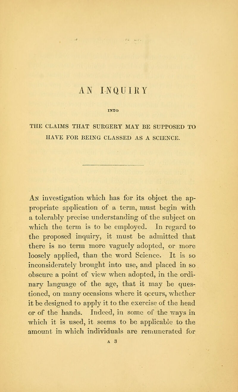 AN INQUI11Y THE CLAIMS THAT SURGERY MAY BE SUPPOSED TO HAVE FOR BErNG CLASSED AS A SCIENCE. An investigation which has for its object the ap- propriate application of a term, must begin with a tolerably precise understanding of the subject on which the term, is to be employed. In regard to the proposed inquiry, it must be admitted that there is no term more vaguely adopted, or more loosely applied, than the word Science. It is so inconsiderately brought into use, and placed in so obscure a point of view when adopted, in the ordi- nary language of the age, that it may be ques- tioned, on many occasions where it occurs, whether it be designed to apply it to the exercise of the head or of the hands. Indeed, in some of the ways in which it is used, it seems to be applicable to the amount in which individuals are remunerated for A 3