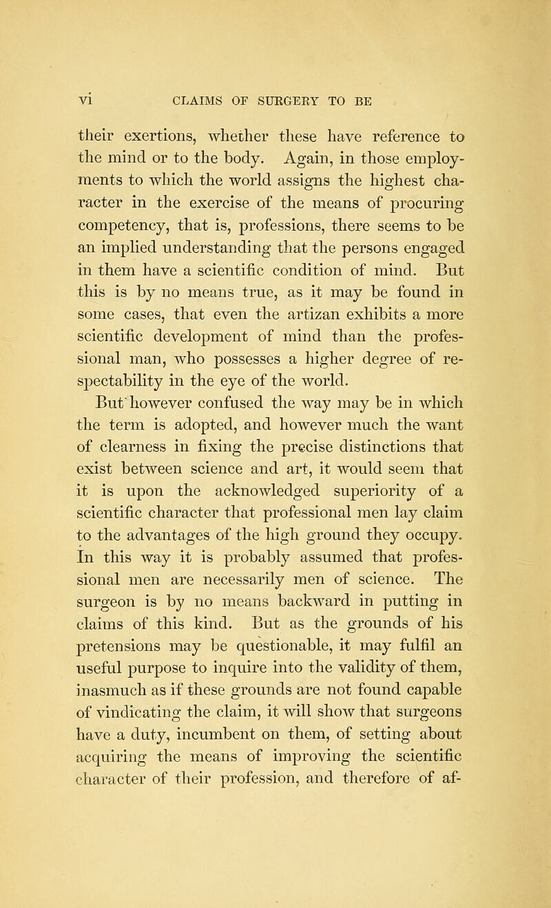 their exertions, whether these have reference to the mind or to the body. Again, in those employ- ments to which the world assigns the highest cha- racter in the exercise of the means of procuring competency, that is, professions, there seems to be an implied understanding that the persons engaged in them have a scientific condition of mind. But this is by no means true, as it may be found in some cases, that even the artizan exhibits a more scientific development of mind than the profes- sional man, who possesses a higher degree of re- spectability in the eye of the world. But'however confused the way may be in which the term is adopted, and however much the want of clearness in fixing the precise distinctions that exist between science and art, it would seem that it is upon the acknowledged superiority of a scientific character that professional men lay claim to the advantages of the high ground they occupy. In this way it is probably assumed that profes- sional men are necessarily men of science. The surgeon is by no means backward in putting in claims of this kind. But as the grounds of his pretensions may be questionable, it may fulfil an useful purpose to inquire into the validity of them, inasmuch as if these grounds are not found capable of vindicating the claim, it will show that surgeons have a duty, incumbent on them, of setting about acquiring the means of improving the scientific character of their profession, and therefore of af-