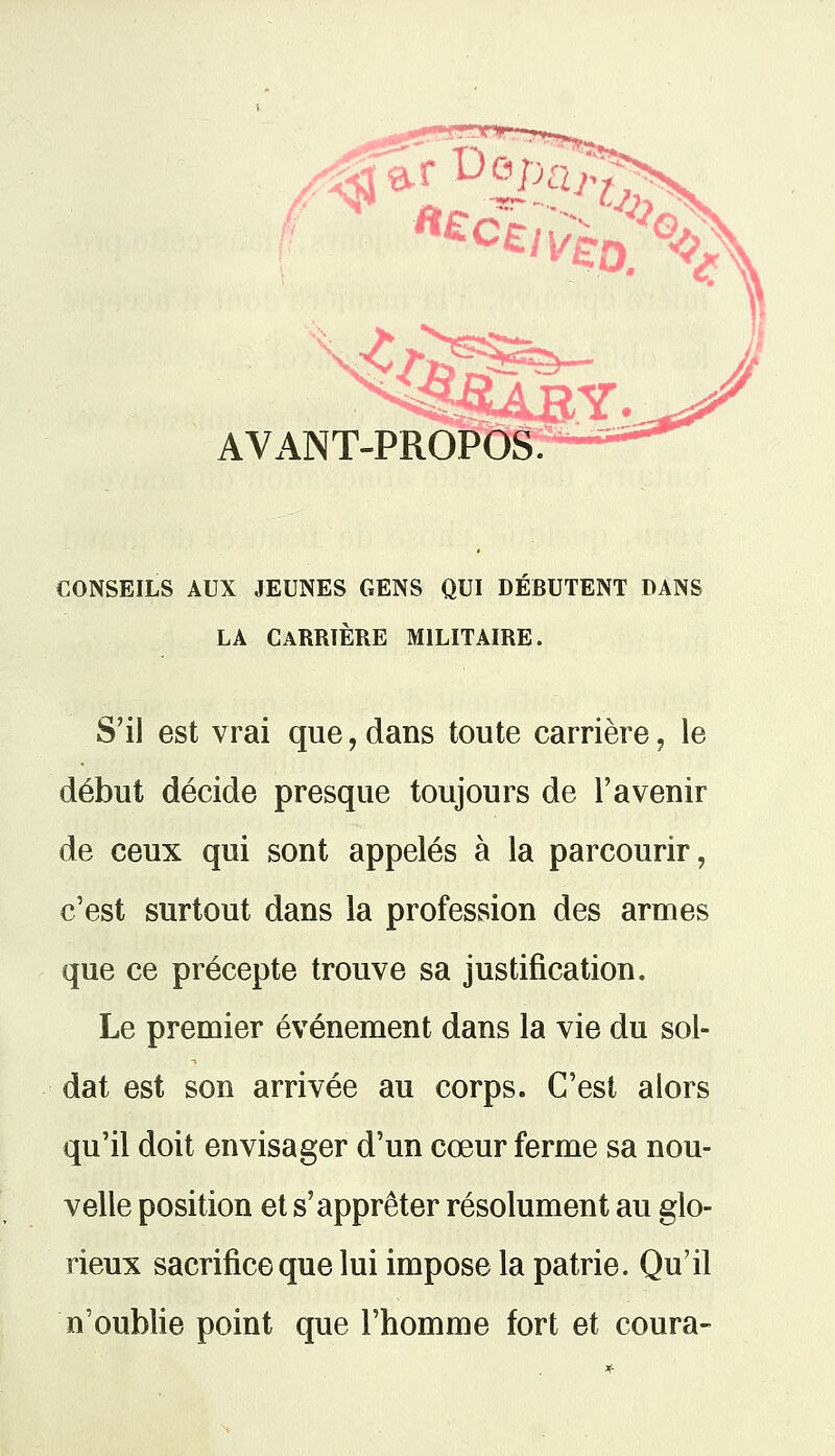 AVANT-PROPOS CONSEILS AUX JEUNES GENS QUI DEBUTENT DANS LA CARRIÈRE MILITAIRE. S'il est vrai que, dans toute carrière, le début décide presque toujours de l'avenir de ceux qui sont appelés à la parcourir, c'est surtout dans la profession des armes que ce précepte trouve sa justification. Le premier événement dans la vie du sol- dat est son arrivée au corps. C'est alors qu'il doit envisager d'un cœur ferme sa nou- velle position et s'apprêter résolument au glo- rieux sacrifice que lui impose la patrie. Qu'il n'oublie point que l'homme fort et coura-