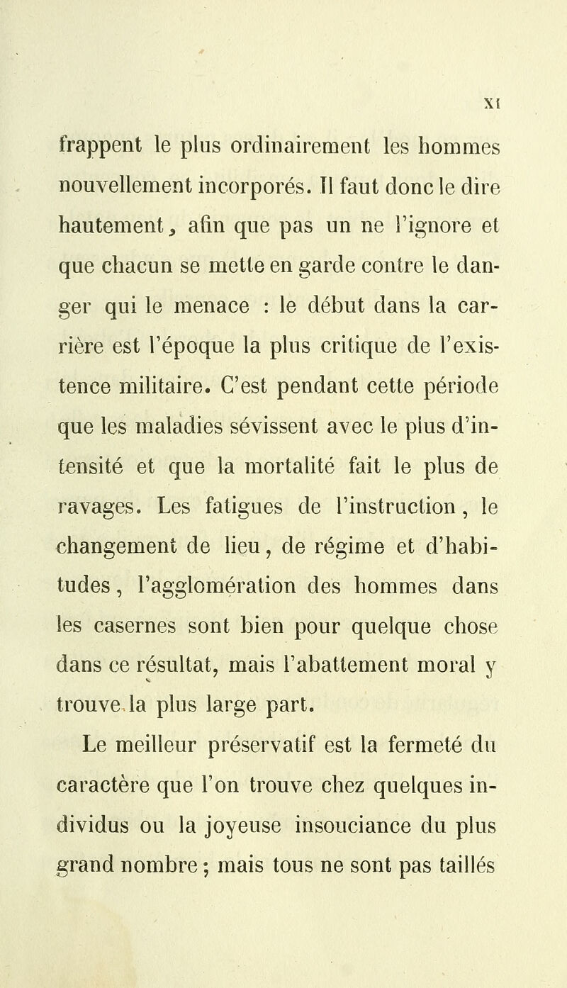 frappent le plus ordinairement les hommes nouvellement incorporés. îl faut donc le dire hautement, afin que pas un ne l'ignore et que chacun se mette en garde contre le dan- ger qui le menace : le début dans la car- rière est l'époque la plus critique de l'exis- tence militaire. C'est pendant cette période que les maladies sévissent avec le plus d'in- tensité et que la mortalité fait le plus de ravages. Les fatigues de l'instruction, le changement de lieu ', de régime et d'habi- tudes , l'agglomération des hommes dans les casernes sont bien pour quelque chose dans ce résultat, mais l'abattement moral y trouve la plus large part. Le meilleur préservatif est la fermeté du caractère que l'on trouve chez quelques in- dividus ou la joyeuse insouciance du plus grand nombre ; mais tous ne sont pas taillés