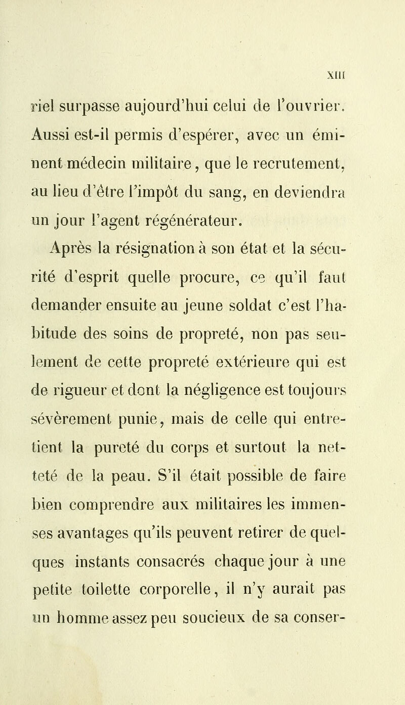 Xlli riel surpasse aujourd'hui celui de l'ouvrier. Aussi est-il permis d'espérer, avec un émi- nent médecin militaire, que le recrutement, au lieu d'être l'impôt du sang, en deviendra un jour l'agent régénérateur. Après la résignation à son état et la sécu- rité d'esprit quelle procure, ce qu'il faut demander ensuite au jeune soldat c'est l'ha- bitude des soins de propreté, non pas seu- lement de cette propreté extérieure qui est de rigueur et dont la négligence est toujours sévèrement punie, mais de celle qui entre- tient la pureté du corps et surtout la net- teté de la peau. S'il était possible de faire bien comprendre aux militaires les immen- ses avantages qu'ils peuvent retirer de quel- ques instants consacrés chaque jour à une petite toilette corporelle, il n'y aurait pas un homme assez peu soucieux de sa conser-