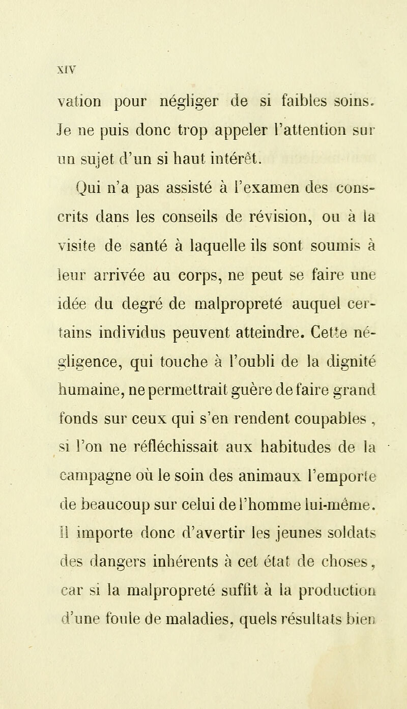 vallon pour négliger de si faibles soins. Je ne puis donc trop appeler l'attention sur un sujet d'un si haut intérêt. Qui n'a pas assisté à l'examen des cons- crits dans les conseils de révision, ou à la visite de santé à laquelle ils sont soumis à leur arrivée au corps, ne peut se faire une idée du degré de malpropreté auquel cer- tains individus peuvent atteindre. Cette né- gligence, qui touche à l'oubli de la dignité humaine, ne permettrait guère de faire grand fonds sur ceux qui s'en rendent coupables , si l'on ne réfléchissait aux habitudes de la campagne où le soin des animaux l'emporte de beaucoup sur celui de l'homme lui-même. Il importe donc d'avertir les jeunes soldats des dangers inhérents à cet état de choses, car si la malpropreté suffit à la production d'une foule de maladies, quels résultats bien