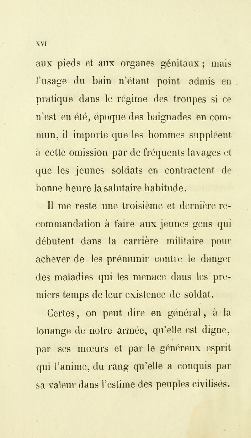 aux pieds et aux organes génitaux ; mais l'usage du bain n'étant point admis en pratique dans le régime des troupes si ce n'est en été, époque des baignades en com- mun, il importe que les hommes suppléent à cette omission par de fréquents lavages et que les jeunes soldats en contractent de bonne heure la salutaire habitude. Il me reste une troisième et dernière re- commandation à faire aux jeunes gens qui débutent dans la carrière militaire pour achever de les prémunir contre le danger des maladies qui les menace dans les pre- miers temps de leur existence de soldat. Certes, on peut dire en général, à la louange de notre armée, qu'elle est digne, par ses moeurs et par le généreux esprit qui l'anime, du rang qu'elle a conquis par sa valeur dans l'estime des peuples civilisés.