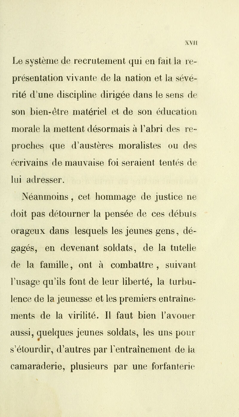Le système de recrutement qui en fait la re- présentation vivante de la nation et la sévé- rité d'une discipline dirigée dans le sens de son bien-être matériel et de son éducation morale la mettent désormais à l'abri des re- proches que d'austères moralistes ou des écrivains de mauvaise foi seraient tentés de lui adresser. Néanmoins, cet hommage de justice ne doit pas détourner la pensée de ces débuis orageux dans lesquels les jeunes gens, dé- gagés, en devenant soldats, de la tutelle de la famille, ont à combattre , suivant l'usage qu'ils font de leur liberté, la turbu- lence de la jeunesse et les premiers entraîne- ments de la virilité. Il faut bien l'avouer aussi, quelques jeunes soldats, les uns pour s'étourdir, d'autres par l'entraînement de la camaraderie, plusieurs par une forfanterie