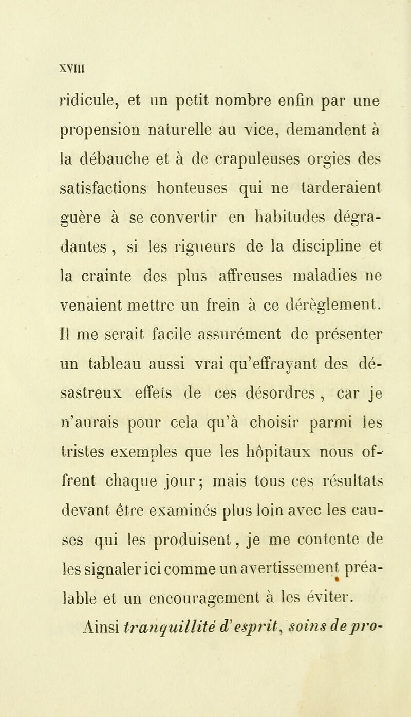 ridicule, et un petit nombre enfin par une propension naturelle au vice, demandent à la débauche et à de crapuleuses orgies des satisfactions honteuses qui ne tarderaient guère à se convertir en habitudes dégra- dantes , si les rigueurs de la discipline et la crainte des plus affreuses maladies ne venaient mettre un frein à ce dérèglement. Il me serait facile assurément de présenter un tableau aussi vrai qu'effrayant des dé- sastreux effets de ces désordres , car je n'aurais pour cela qu'à choisir parmi ies tristes exemples que les hôpitaux nous of- frent chaque jour; mais tous ces résultats devant être examinés plus loin avec les cau- ses qui les produisent, je me contente de les signaler ici comme un avertissement préa- lable et un encouragement à les éviter. Ainsi tranquillité d'esprit, soins depro-
