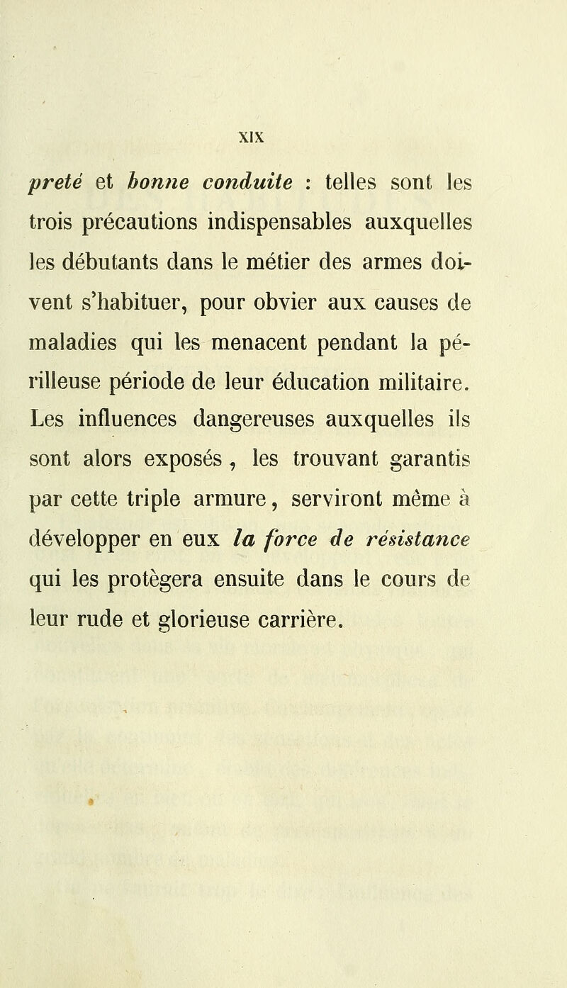 prêté et bonne conduite : telles sont les trois précautions indispensables auxquelles les débutants dans le métier des armes doi- vent s'habituer, pour obvier aux causes de maladies qui les menacent pendant la pé- rilleuse période de leur éducation militaire. Les influences dangereuses auxquelles ils sont alors exposés, les trouvant garantis par cette triple armure, serviront même à développer en eux la force de résistance qui les protégera ensuite dans le cours de leur rude et glorieuse carrière.