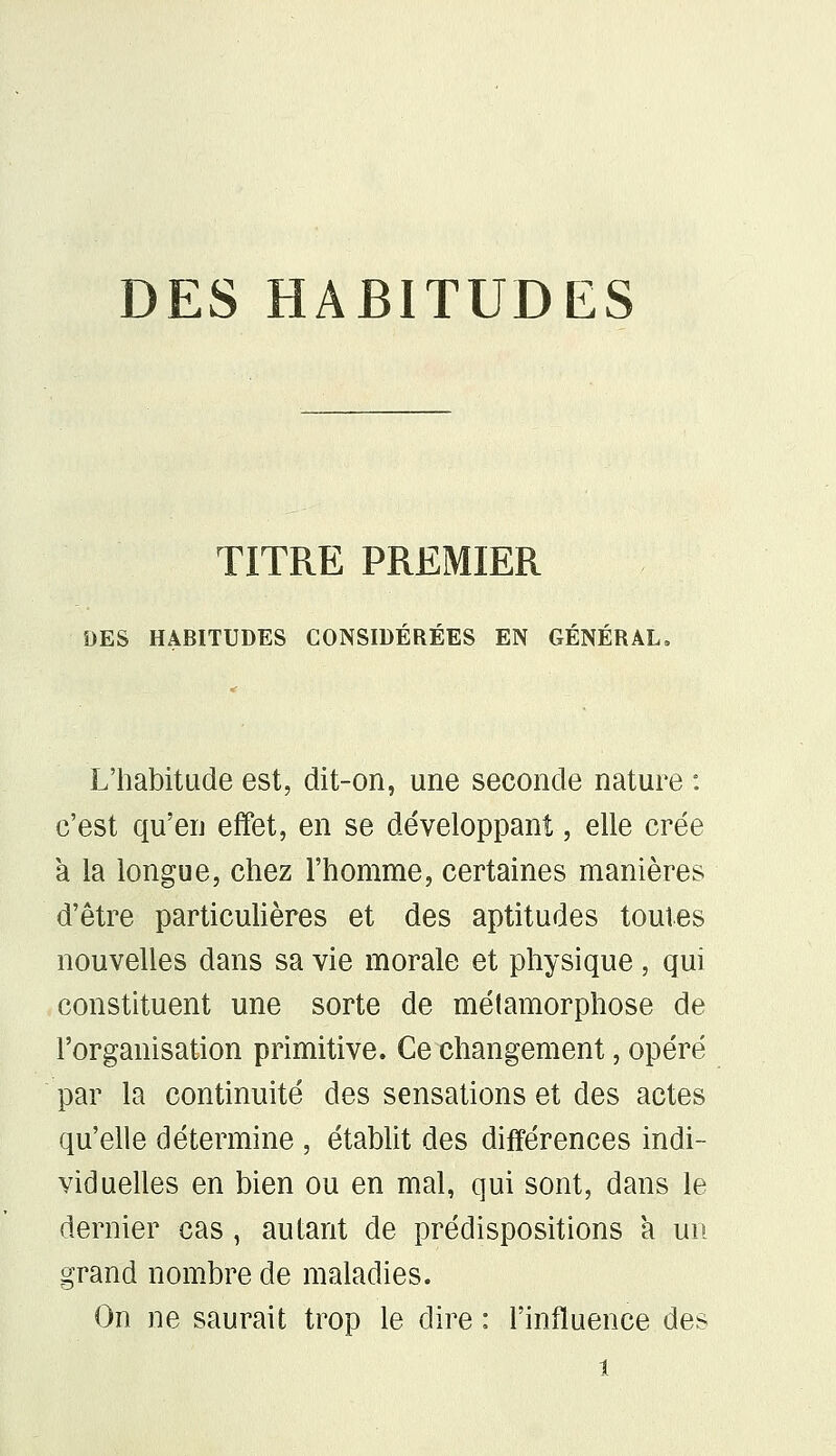 DES HABITUDES TITRE PREMIER DES HABITUDES CONSIDÉRÉES EN GÉNÉRAL. L'habitude est, dit-on, une seconde nature : c'est qu'en effet, en se développant, elle crée à la longue, chez l'homme, certaines manières d'être particulières et des aptitudes toutes nouvelles dans sa vie morale et physique, qui constituent une sorte de métamorphose de l'organisation primitive. Ce changement, opéré par la continuité des sensations et des actes qu'elle détermine , établit des différences indi- viduelles en bien ou en mal, qui sont, dans le dernier cas, autant de prédispositions a un grand nombre de maladies. On ne saurait trop le dire : l'influence des